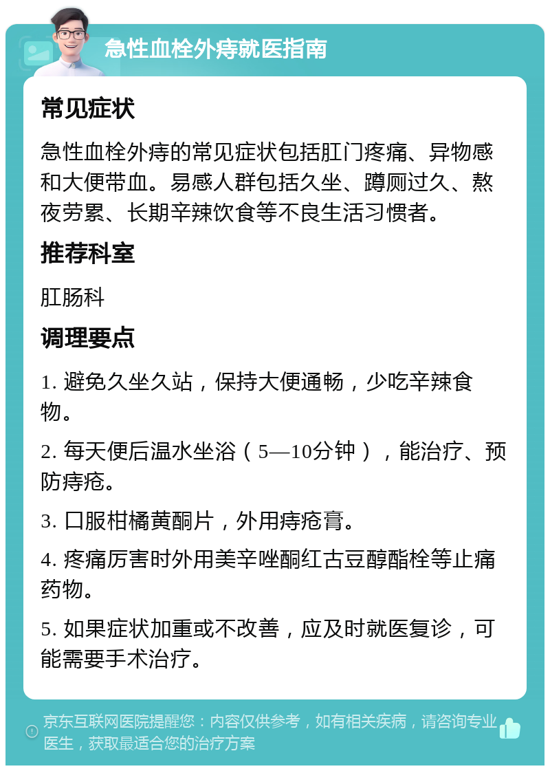 急性血栓外痔就医指南 常见症状 急性血栓外痔的常见症状包括肛门疼痛、异物感和大便带血。易感人群包括久坐、蹲厕过久、熬夜劳累、长期辛辣饮食等不良生活习惯者。 推荐科室 肛肠科 调理要点 1. 避免久坐久站，保持大便通畅，少吃辛辣食物。 2. 每天便后温水坐浴（5—10分钟），能治疗、预防痔疮。 3. 口服柑橘黄酮片，外用痔疮膏。 4. 疼痛厉害时外用美辛唑酮红古豆醇酯栓等止痛药物。 5. 如果症状加重或不改善，应及时就医复诊，可能需要手术治疗。