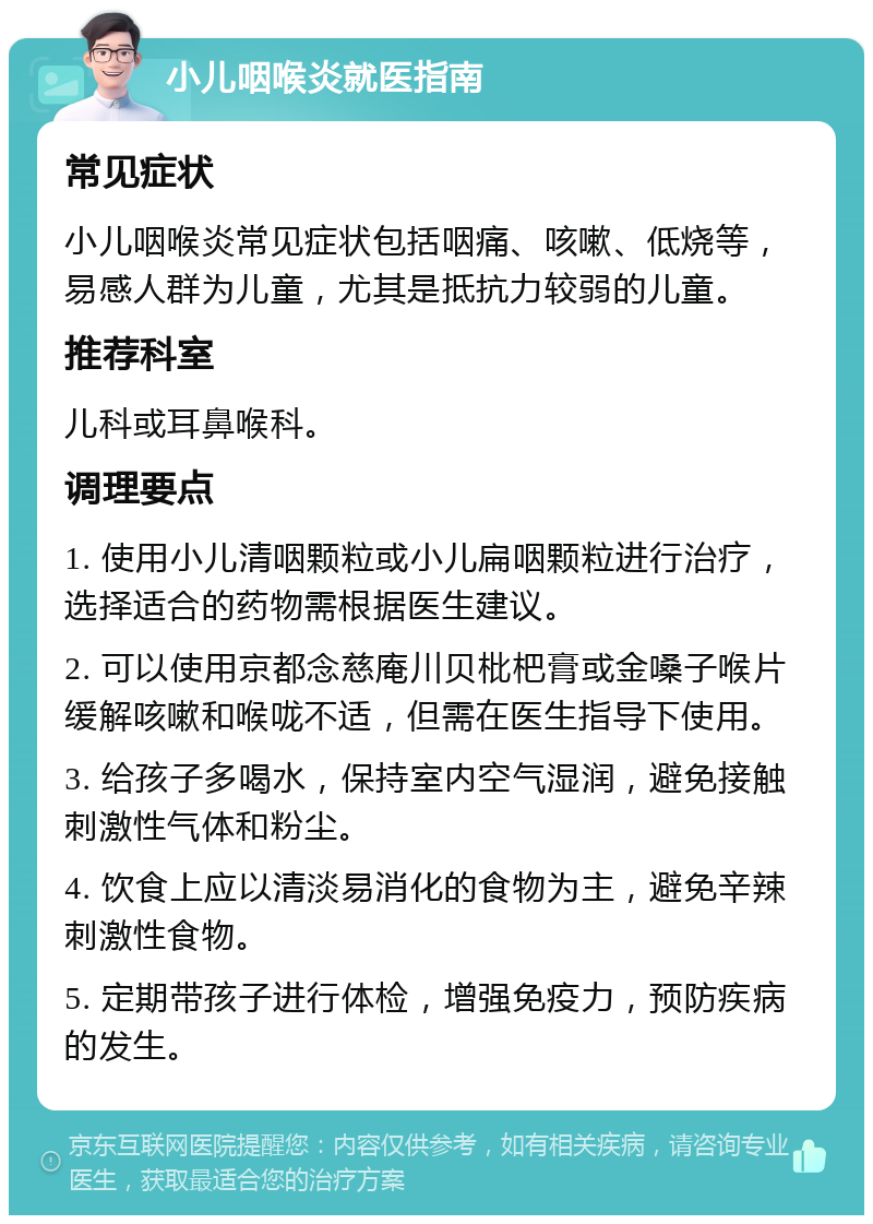 小儿咽喉炎就医指南 常见症状 小儿咽喉炎常见症状包括咽痛、咳嗽、低烧等，易感人群为儿童，尤其是抵抗力较弱的儿童。 推荐科室 儿科或耳鼻喉科。 调理要点 1. 使用小儿清咽颗粒或小儿扁咽颗粒进行治疗，选择适合的药物需根据医生建议。 2. 可以使用京都念慈庵川贝枇杷膏或金嗓子喉片缓解咳嗽和喉咙不适，但需在医生指导下使用。 3. 给孩子多喝水，保持室内空气湿润，避免接触刺激性气体和粉尘。 4. 饮食上应以清淡易消化的食物为主，避免辛辣刺激性食物。 5. 定期带孩子进行体检，增强免疫力，预防疾病的发生。