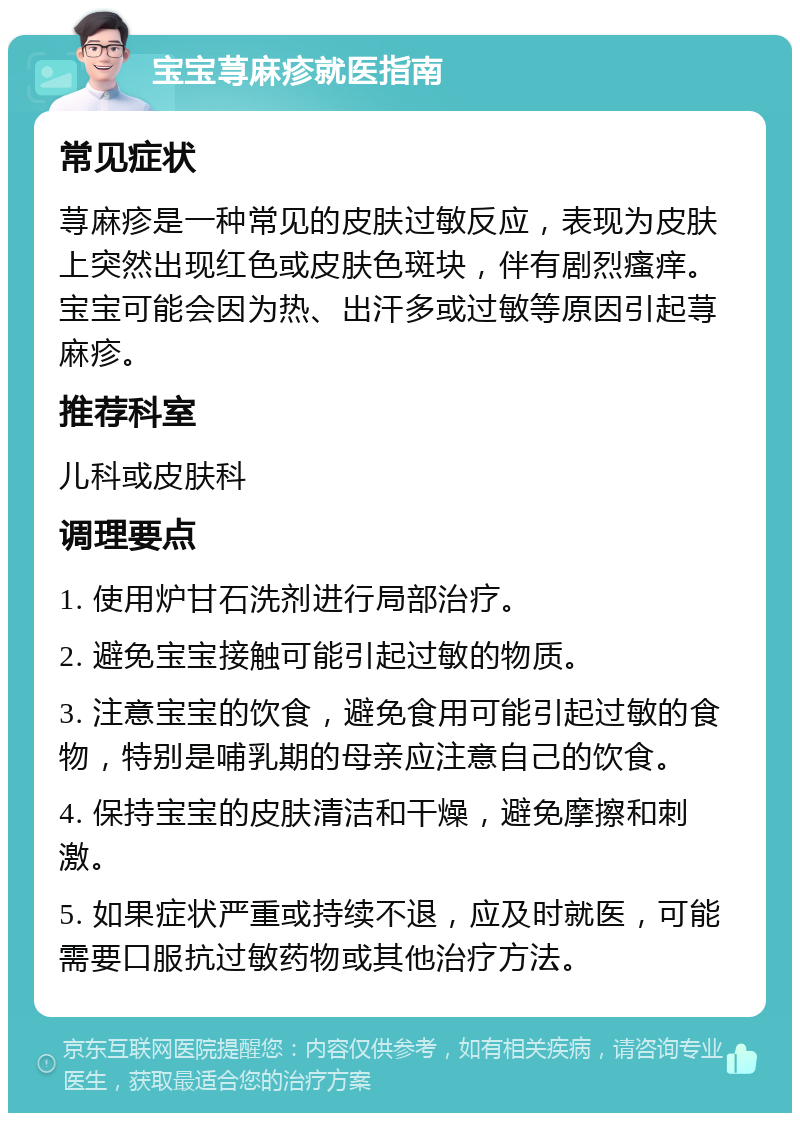 宝宝荨麻疹就医指南 常见症状 荨麻疹是一种常见的皮肤过敏反应，表现为皮肤上突然出现红色或皮肤色斑块，伴有剧烈瘙痒。宝宝可能会因为热、出汗多或过敏等原因引起荨麻疹。 推荐科室 儿科或皮肤科 调理要点 1. 使用炉甘石洗剂进行局部治疗。 2. 避免宝宝接触可能引起过敏的物质。 3. 注意宝宝的饮食，避免食用可能引起过敏的食物，特别是哺乳期的母亲应注意自己的饮食。 4. 保持宝宝的皮肤清洁和干燥，避免摩擦和刺激。 5. 如果症状严重或持续不退，应及时就医，可能需要口服抗过敏药物或其他治疗方法。