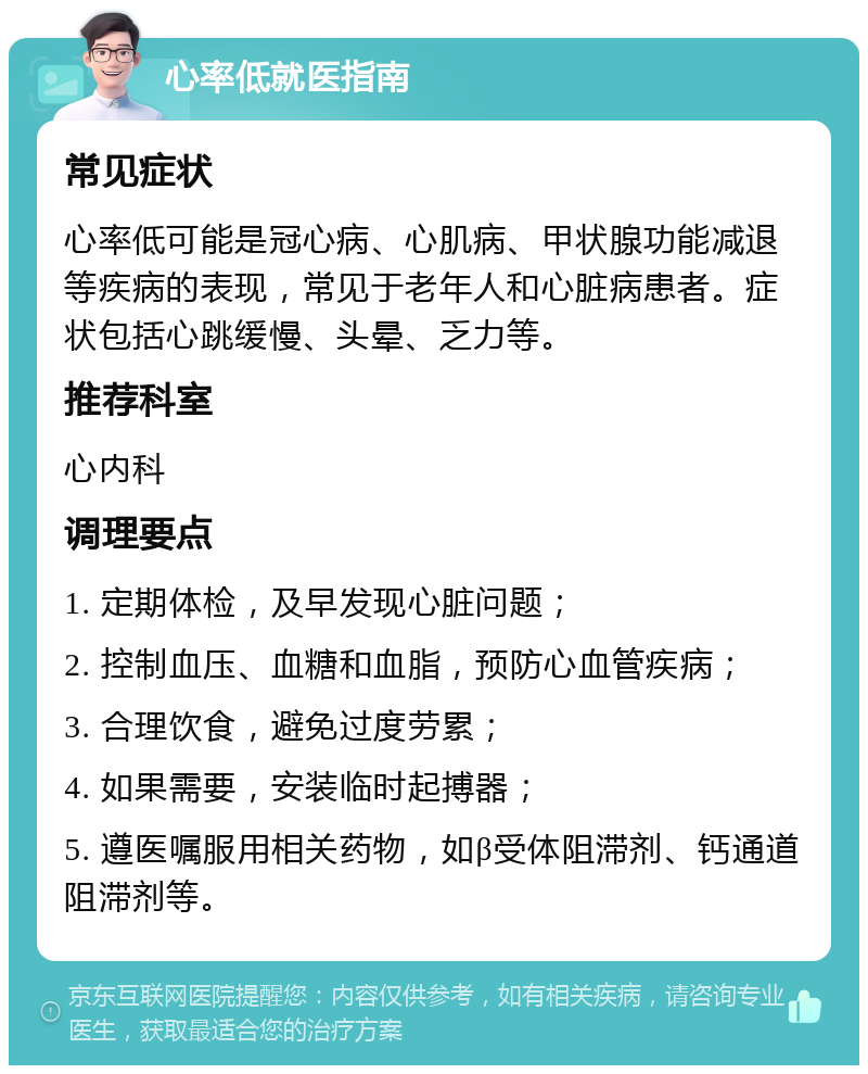 心率低就医指南 常见症状 心率低可能是冠心病、心肌病、甲状腺功能减退等疾病的表现，常见于老年人和心脏病患者。症状包括心跳缓慢、头晕、乏力等。 推荐科室 心内科 调理要点 1. 定期体检，及早发现心脏问题； 2. 控制血压、血糖和血脂，预防心血管疾病； 3. 合理饮食，避免过度劳累； 4. 如果需要，安装临时起搏器； 5. 遵医嘱服用相关药物，如β受体阻滞剂、钙通道阻滞剂等。