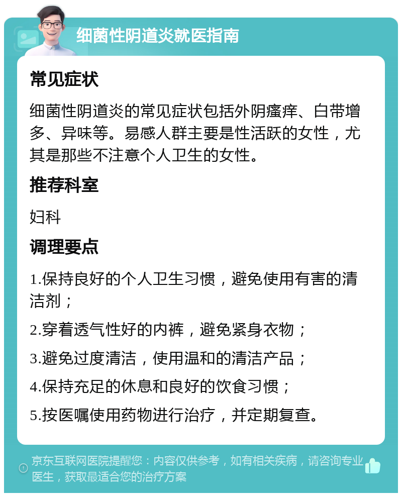 细菌性阴道炎就医指南 常见症状 细菌性阴道炎的常见症状包括外阴瘙痒、白带增多、异味等。易感人群主要是性活跃的女性，尤其是那些不注意个人卫生的女性。 推荐科室 妇科 调理要点 1.保持良好的个人卫生习惯，避免使用有害的清洁剂； 2.穿着透气性好的内裤，避免紧身衣物； 3.避免过度清洁，使用温和的清洁产品； 4.保持充足的休息和良好的饮食习惯； 5.按医嘱使用药物进行治疗，并定期复查。