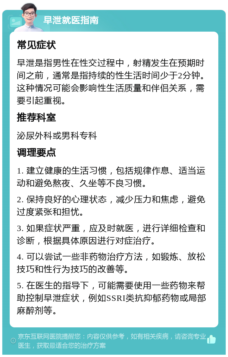 早泄就医指南 常见症状 早泄是指男性在性交过程中，射精发生在预期时间之前，通常是指持续的性生活时间少于2分钟。这种情况可能会影响性生活质量和伴侣关系，需要引起重视。 推荐科室 泌尿外科或男科专科 调理要点 1. 建立健康的生活习惯，包括规律作息、适当运动和避免熬夜、久坐等不良习惯。 2. 保持良好的心理状态，减少压力和焦虑，避免过度紧张和担忧。 3. 如果症状严重，应及时就医，进行详细检查和诊断，根据具体原因进行对症治疗。 4. 可以尝试一些非药物治疗方法，如锻炼、放松技巧和性行为技巧的改善等。 5. 在医生的指导下，可能需要使用一些药物来帮助控制早泄症状，例如SSRI类抗抑郁药物或局部麻醉剂等。