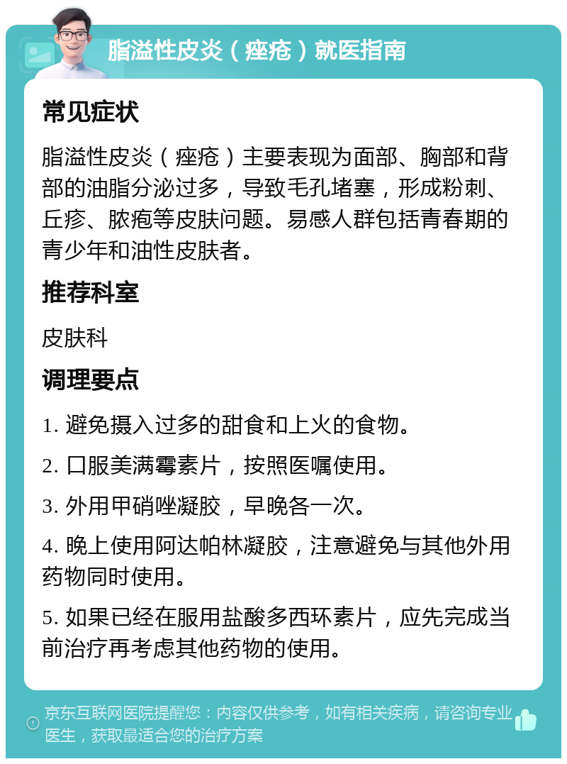 脂溢性皮炎（痤疮）就医指南 常见症状 脂溢性皮炎（痤疮）主要表现为面部、胸部和背部的油脂分泌过多，导致毛孔堵塞，形成粉刺、丘疹、脓疱等皮肤问题。易感人群包括青春期的青少年和油性皮肤者。 推荐科室 皮肤科 调理要点 1. 避免摄入过多的甜食和上火的食物。 2. 口服美满霉素片，按照医嘱使用。 3. 外用甲硝唑凝胶，早晚各一次。 4. 晚上使用阿达帕林凝胶，注意避免与其他外用药物同时使用。 5. 如果已经在服用盐酸多西环素片，应先完成当前治疗再考虑其他药物的使用。