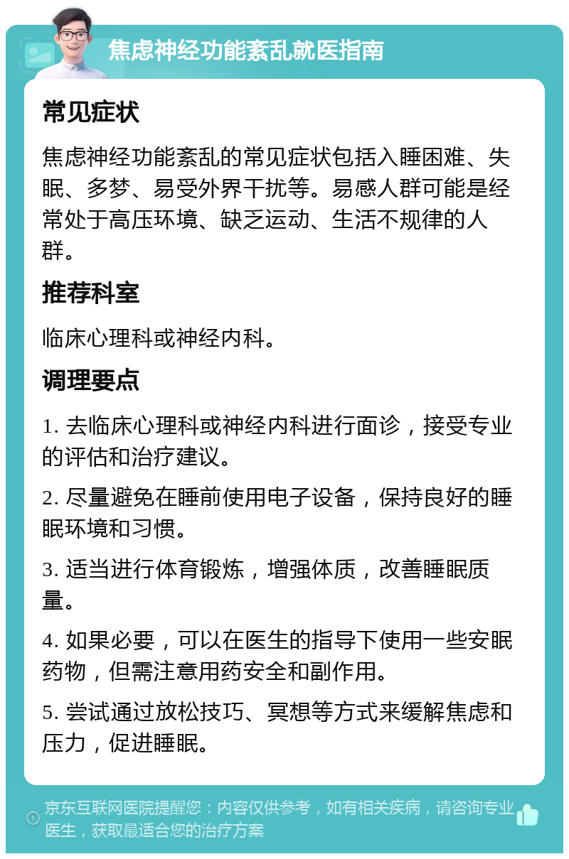 焦虑神经功能紊乱就医指南 常见症状 焦虑神经功能紊乱的常见症状包括入睡困难、失眠、多梦、易受外界干扰等。易感人群可能是经常处于高压环境、缺乏运动、生活不规律的人群。 推荐科室 临床心理科或神经内科。 调理要点 1. 去临床心理科或神经内科进行面诊，接受专业的评估和治疗建议。 2. 尽量避免在睡前使用电子设备，保持良好的睡眠环境和习惯。 3. 适当进行体育锻炼，增强体质，改善睡眠质量。 4. 如果必要，可以在医生的指导下使用一些安眠药物，但需注意用药安全和副作用。 5. 尝试通过放松技巧、冥想等方式来缓解焦虑和压力，促进睡眠。