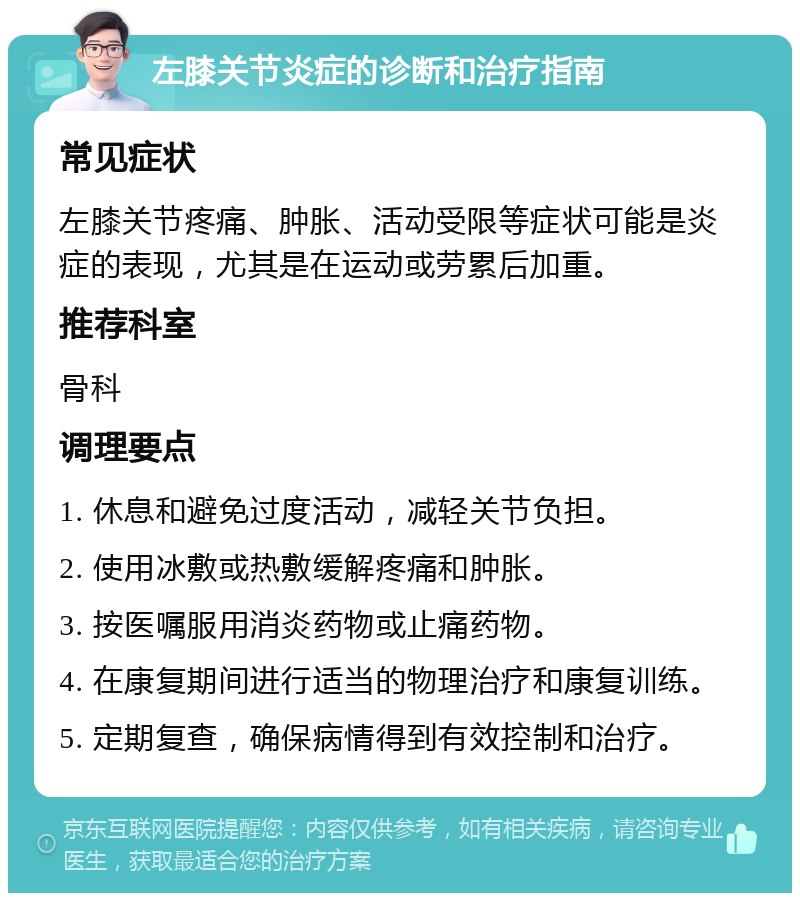 左膝关节炎症的诊断和治疗指南 常见症状 左膝关节疼痛、肿胀、活动受限等症状可能是炎症的表现，尤其是在运动或劳累后加重。 推荐科室 骨科 调理要点 1. 休息和避免过度活动，减轻关节负担。 2. 使用冰敷或热敷缓解疼痛和肿胀。 3. 按医嘱服用消炎药物或止痛药物。 4. 在康复期间进行适当的物理治疗和康复训练。 5. 定期复查，确保病情得到有效控制和治疗。