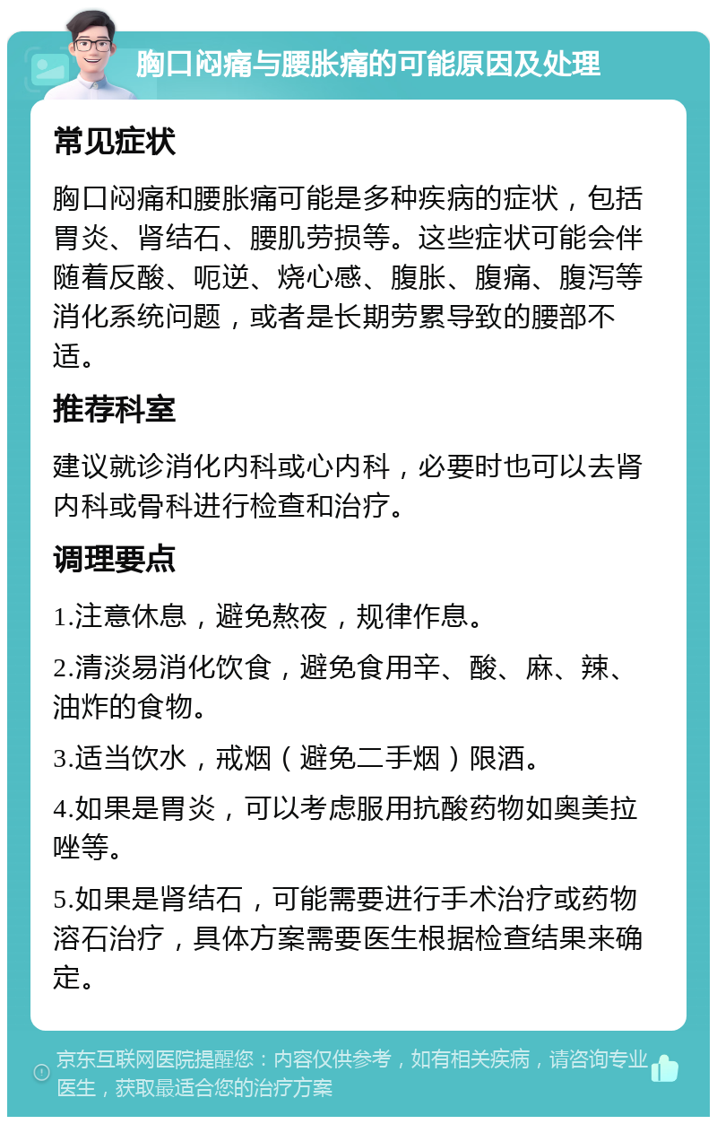 胸口闷痛与腰胀痛的可能原因及处理 常见症状 胸口闷痛和腰胀痛可能是多种疾病的症状，包括胃炎、肾结石、腰肌劳损等。这些症状可能会伴随着反酸、呃逆、烧心感、腹胀、腹痛、腹泻等消化系统问题，或者是长期劳累导致的腰部不适。 推荐科室 建议就诊消化内科或心内科，必要时也可以去肾内科或骨科进行检查和治疗。 调理要点 1.注意休息，避免熬夜，规律作息。 2.清淡易消化饮食，避免食用辛、酸、麻、辣、油炸的食物。 3.适当饮水，戒烟（避免二手烟）限酒。 4.如果是胃炎，可以考虑服用抗酸药物如奥美拉唑等。 5.如果是肾结石，可能需要进行手术治疗或药物溶石治疗，具体方案需要医生根据检查结果来确定。