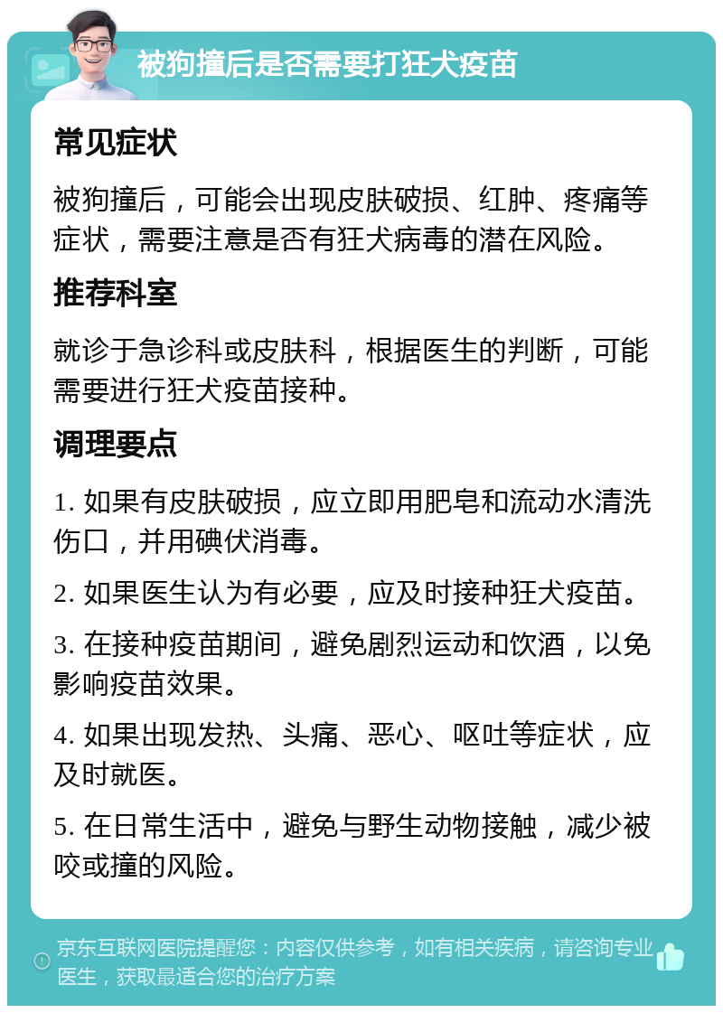 被狗撞后是否需要打狂犬疫苗 常见症状 被狗撞后，可能会出现皮肤破损、红肿、疼痛等症状，需要注意是否有狂犬病毒的潜在风险。 推荐科室 就诊于急诊科或皮肤科，根据医生的判断，可能需要进行狂犬疫苗接种。 调理要点 1. 如果有皮肤破损，应立即用肥皂和流动水清洗伤口，并用碘伏消毒。 2. 如果医生认为有必要，应及时接种狂犬疫苗。 3. 在接种疫苗期间，避免剧烈运动和饮酒，以免影响疫苗效果。 4. 如果出现发热、头痛、恶心、呕吐等症状，应及时就医。 5. 在日常生活中，避免与野生动物接触，减少被咬或撞的风险。