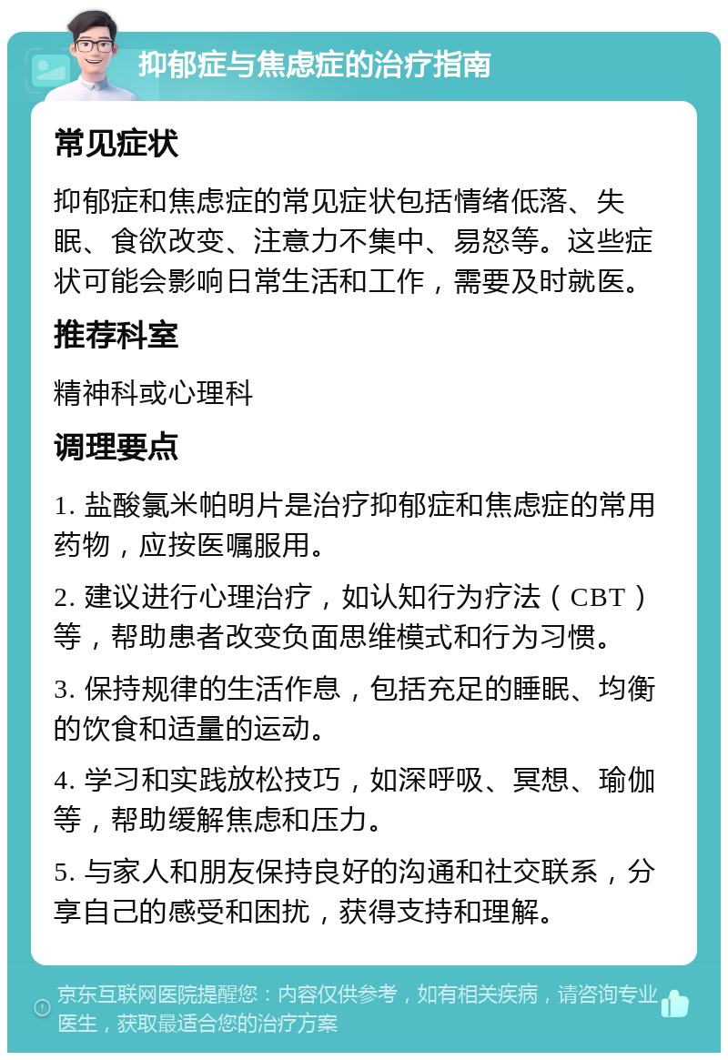 抑郁症与焦虑症的治疗指南 常见症状 抑郁症和焦虑症的常见症状包括情绪低落、失眠、食欲改变、注意力不集中、易怒等。这些症状可能会影响日常生活和工作，需要及时就医。 推荐科室 精神科或心理科 调理要点 1. 盐酸氯米帕明片是治疗抑郁症和焦虑症的常用药物，应按医嘱服用。 2. 建议进行心理治疗，如认知行为疗法（CBT）等，帮助患者改变负面思维模式和行为习惯。 3. 保持规律的生活作息，包括充足的睡眠、均衡的饮食和适量的运动。 4. 学习和实践放松技巧，如深呼吸、冥想、瑜伽等，帮助缓解焦虑和压力。 5. 与家人和朋友保持良好的沟通和社交联系，分享自己的感受和困扰，获得支持和理解。