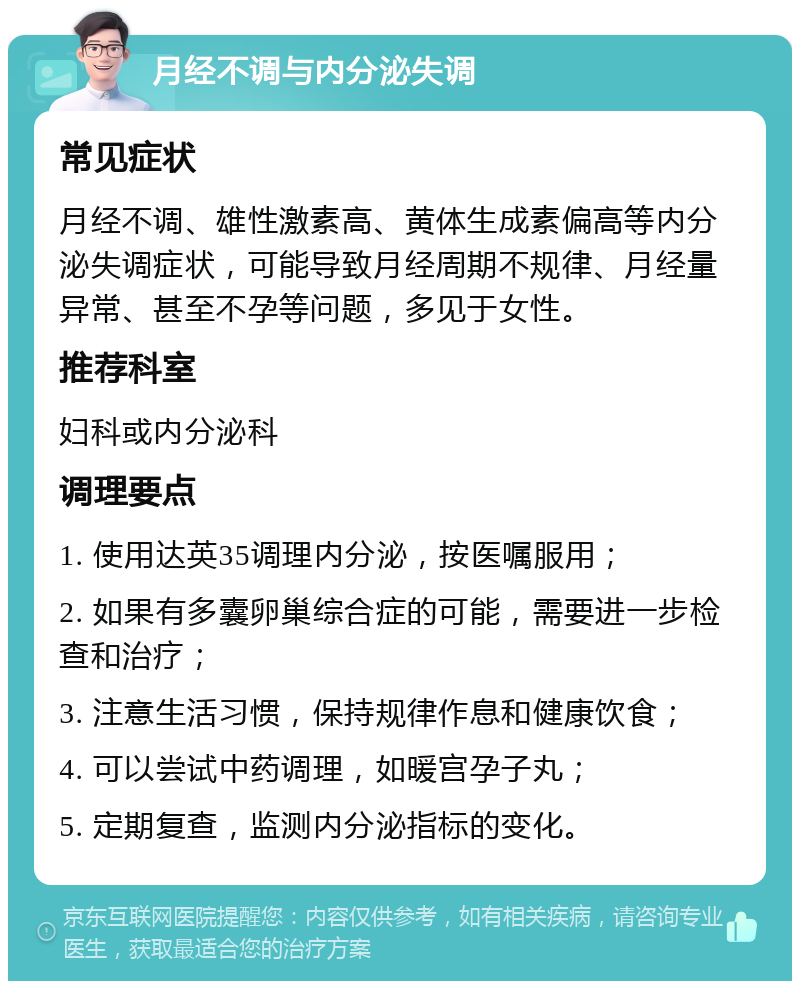 月经不调与内分泌失调 常见症状 月经不调、雄性激素高、黄体生成素偏高等内分泌失调症状，可能导致月经周期不规律、月经量异常、甚至不孕等问题，多见于女性。 推荐科室 妇科或内分泌科 调理要点 1. 使用达英35调理内分泌，按医嘱服用； 2. 如果有多囊卵巢综合症的可能，需要进一步检查和治疗； 3. 注意生活习惯，保持规律作息和健康饮食； 4. 可以尝试中药调理，如暖宫孕子丸； 5. 定期复查，监测内分泌指标的变化。