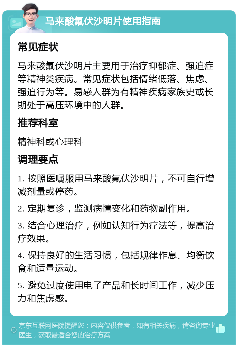 马来酸氟伏沙明片使用指南 常见症状 马来酸氟伏沙明片主要用于治疗抑郁症、强迫症等精神类疾病。常见症状包括情绪低落、焦虑、强迫行为等。易感人群为有精神疾病家族史或长期处于高压环境中的人群。 推荐科室 精神科或心理科 调理要点 1. 按照医嘱服用马来酸氟伏沙明片，不可自行增减剂量或停药。 2. 定期复诊，监测病情变化和药物副作用。 3. 结合心理治疗，例如认知行为疗法等，提高治疗效果。 4. 保持良好的生活习惯，包括规律作息、均衡饮食和适量运动。 5. 避免过度使用电子产品和长时间工作，减少压力和焦虑感。