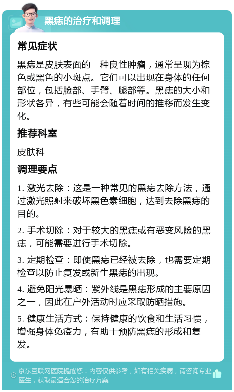 黑痣的治疗和调理 常见症状 黑痣是皮肤表面的一种良性肿瘤，通常呈现为棕色或黑色的小斑点。它们可以出现在身体的任何部位，包括脸部、手臂、腿部等。黑痣的大小和形状各异，有些可能会随着时间的推移而发生变化。 推荐科室 皮肤科 调理要点 1. 激光去除：这是一种常见的黑痣去除方法，通过激光照射来破坏黑色素细胞，达到去除黑痣的目的。 2. 手术切除：对于较大的黑痣或有恶变风险的黑痣，可能需要进行手术切除。 3. 定期检查：即使黑痣已经被去除，也需要定期检查以防止复发或新生黑痣的出现。 4. 避免阳光暴晒：紫外线是黑痣形成的主要原因之一，因此在户外活动时应采取防晒措施。 5. 健康生活方式：保持健康的饮食和生活习惯，增强身体免疫力，有助于预防黑痣的形成和复发。