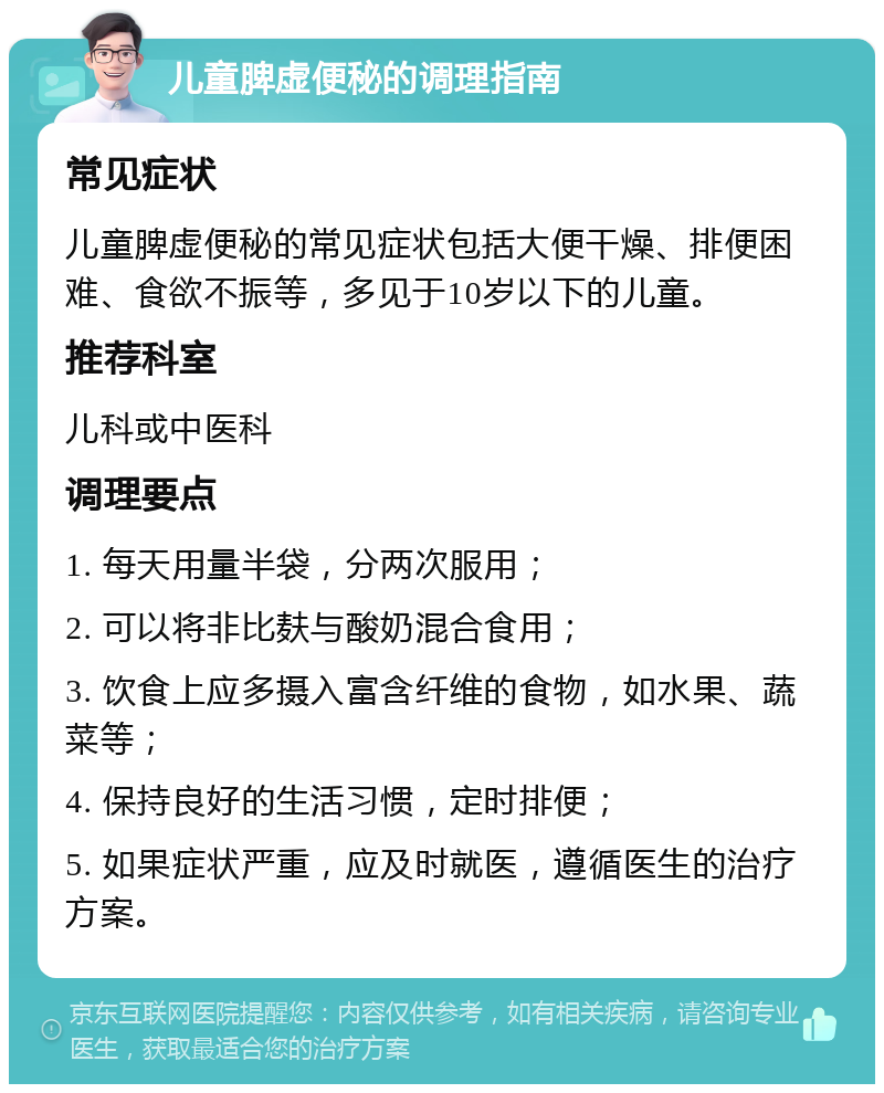 儿童脾虚便秘的调理指南 常见症状 儿童脾虚便秘的常见症状包括大便干燥、排便困难、食欲不振等，多见于10岁以下的儿童。 推荐科室 儿科或中医科 调理要点 1. 每天用量半袋，分两次服用； 2. 可以将非比麸与酸奶混合食用； 3. 饮食上应多摄入富含纤维的食物，如水果、蔬菜等； 4. 保持良好的生活习惯，定时排便； 5. 如果症状严重，应及时就医，遵循医生的治疗方案。