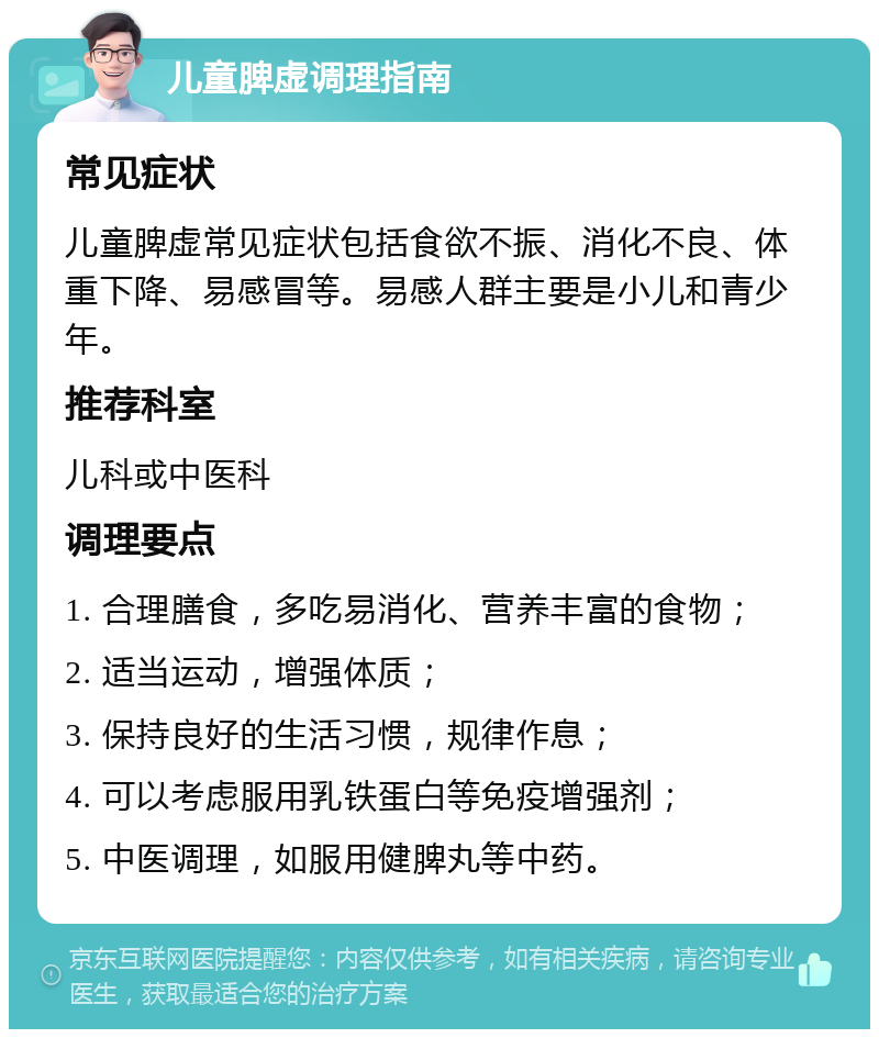 儿童脾虚调理指南 常见症状 儿童脾虚常见症状包括食欲不振、消化不良、体重下降、易感冒等。易感人群主要是小儿和青少年。 推荐科室 儿科或中医科 调理要点 1. 合理膳食，多吃易消化、营养丰富的食物； 2. 适当运动，增强体质； 3. 保持良好的生活习惯，规律作息； 4. 可以考虑服用乳铁蛋白等免疫增强剂； 5. 中医调理，如服用健脾丸等中药。