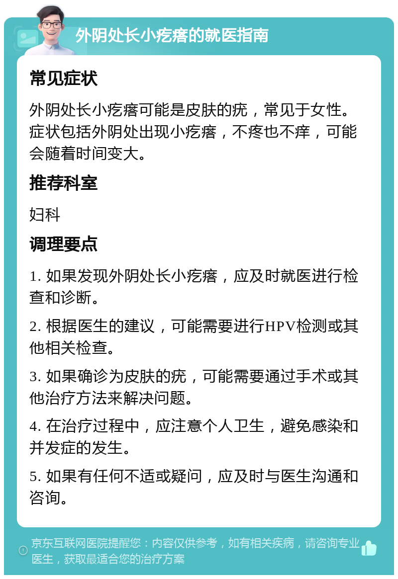 外阴处长小疙瘩的就医指南 常见症状 外阴处长小疙瘩可能是皮肤的疣，常见于女性。症状包括外阴处出现小疙瘩，不疼也不痒，可能会随着时间变大。 推荐科室 妇科 调理要点 1. 如果发现外阴处长小疙瘩，应及时就医进行检查和诊断。 2. 根据医生的建议，可能需要进行HPV检测或其他相关检查。 3. 如果确诊为皮肤的疣，可能需要通过手术或其他治疗方法来解决问题。 4. 在治疗过程中，应注意个人卫生，避免感染和并发症的发生。 5. 如果有任何不适或疑问，应及时与医生沟通和咨询。