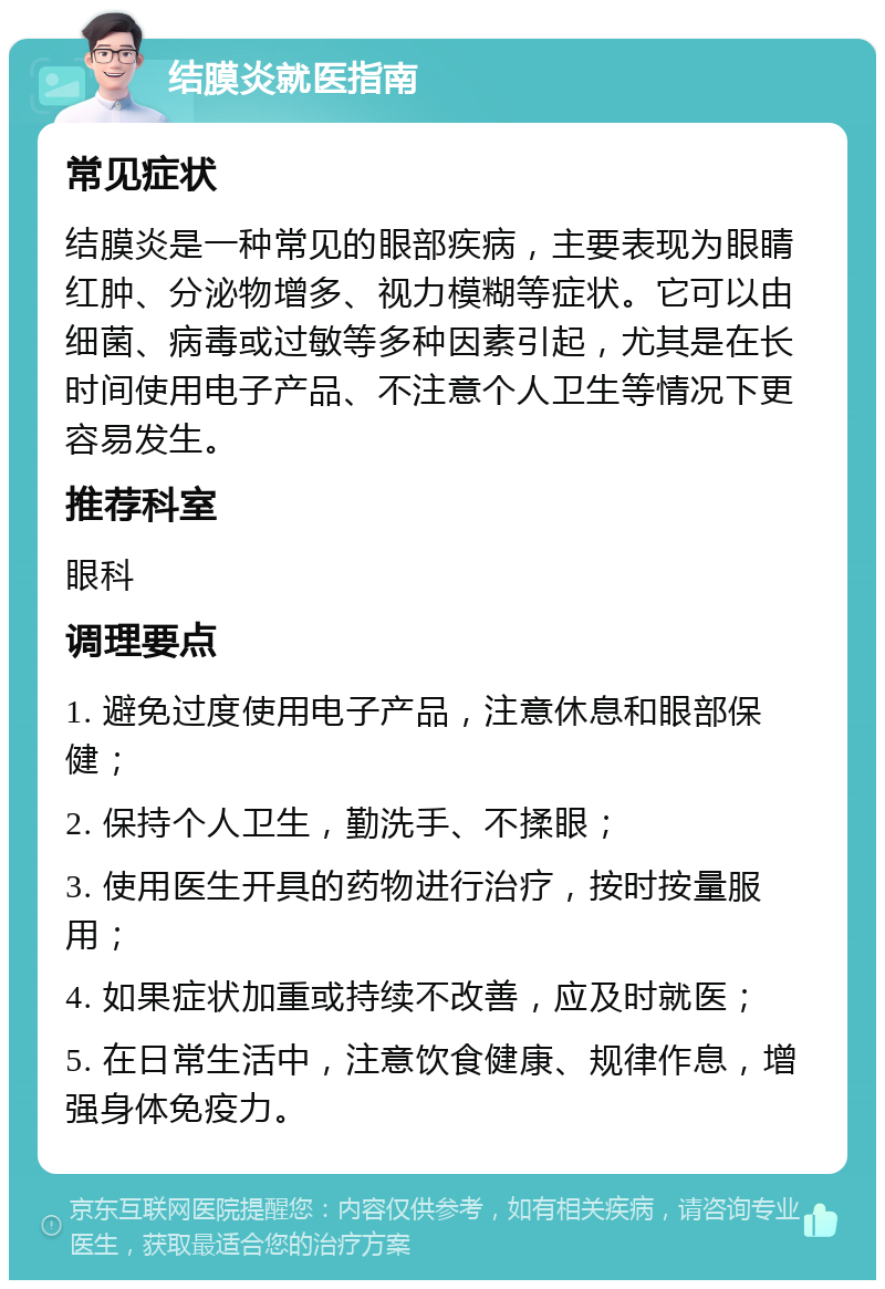 结膜炎就医指南 常见症状 结膜炎是一种常见的眼部疾病，主要表现为眼睛红肿、分泌物增多、视力模糊等症状。它可以由细菌、病毒或过敏等多种因素引起，尤其是在长时间使用电子产品、不注意个人卫生等情况下更容易发生。 推荐科室 眼科 调理要点 1. 避免过度使用电子产品，注意休息和眼部保健； 2. 保持个人卫生，勤洗手、不揉眼； 3. 使用医生开具的药物进行治疗，按时按量服用； 4. 如果症状加重或持续不改善，应及时就医； 5. 在日常生活中，注意饮食健康、规律作息，增强身体免疫力。