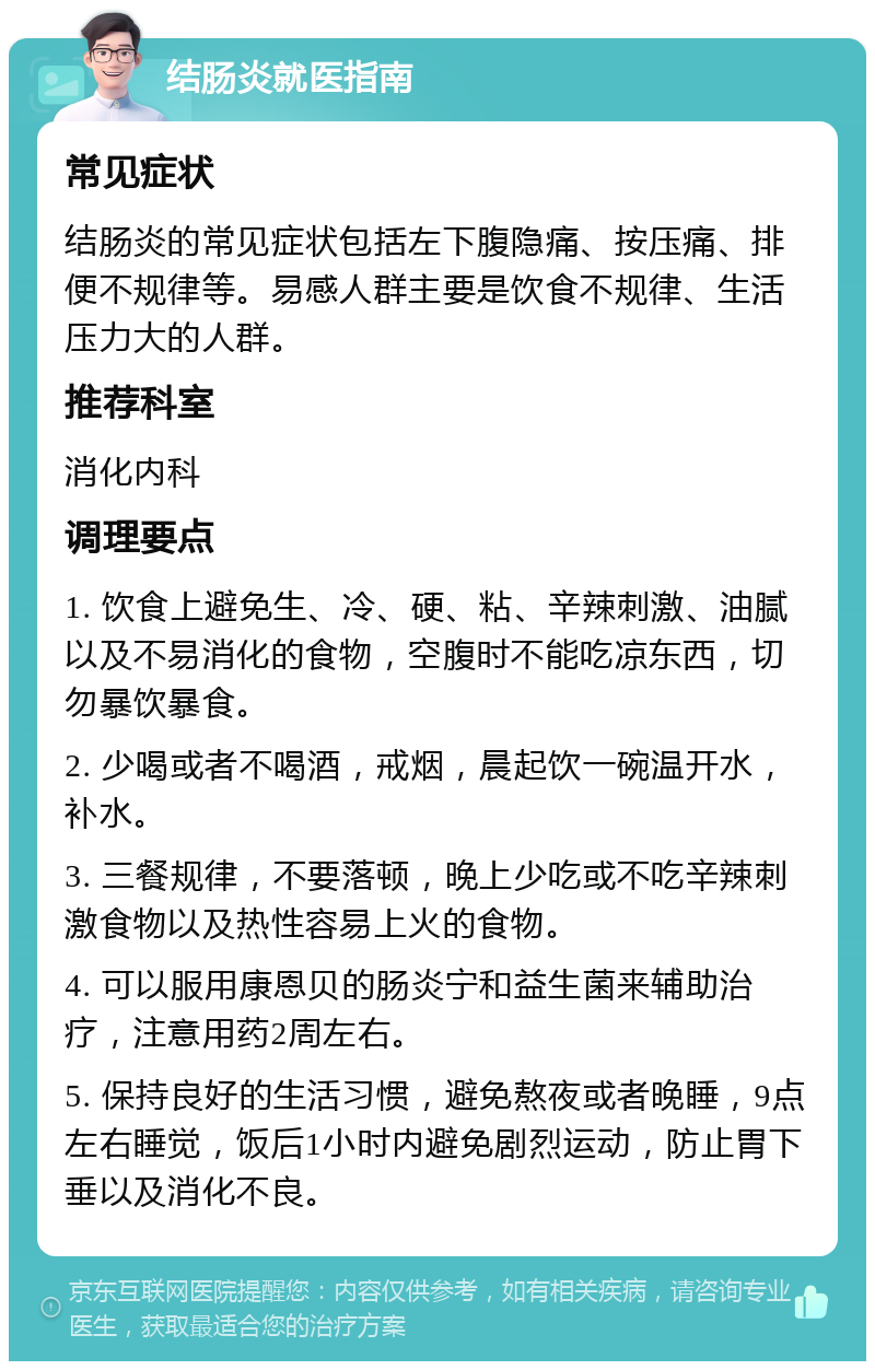 结肠炎就医指南 常见症状 结肠炎的常见症状包括左下腹隐痛、按压痛、排便不规律等。易感人群主要是饮食不规律、生活压力大的人群。 推荐科室 消化内科 调理要点 1. 饮食上避免生、冷、硬、粘、辛辣刺激、油腻以及不易消化的食物，空腹时不能吃凉东西，切勿暴饮暴食。 2. 少喝或者不喝酒，戒烟，晨起饮一碗温开水，补水。 3. 三餐规律，不要落顿，晚上少吃或不吃辛辣刺激食物以及热性容易上火的食物。 4. 可以服用康恩贝的肠炎宁和益生菌来辅助治疗，注意用药2周左右。 5. 保持良好的生活习惯，避免熬夜或者晚睡，9点左右睡觉，饭后1小时内避免剧烈运动，防止胃下垂以及消化不良。