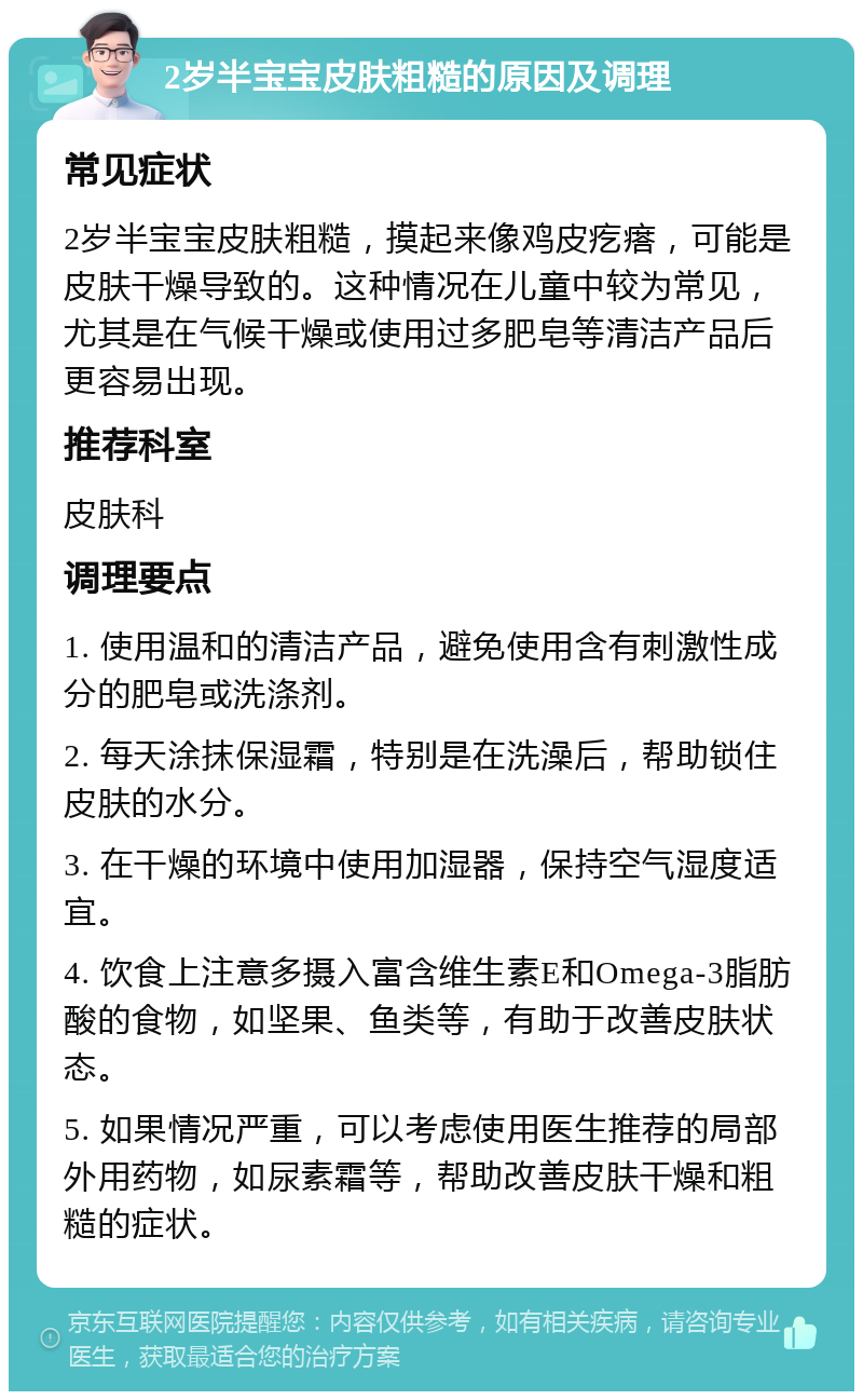 2岁半宝宝皮肤粗糙的原因及调理 常见症状 2岁半宝宝皮肤粗糙，摸起来像鸡皮疙瘩，可能是皮肤干燥导致的。这种情况在儿童中较为常见，尤其是在气候干燥或使用过多肥皂等清洁产品后更容易出现。 推荐科室 皮肤科 调理要点 1. 使用温和的清洁产品，避免使用含有刺激性成分的肥皂或洗涤剂。 2. 每天涂抹保湿霜，特别是在洗澡后，帮助锁住皮肤的水分。 3. 在干燥的环境中使用加湿器，保持空气湿度适宜。 4. 饮食上注意多摄入富含维生素E和Omega-3脂肪酸的食物，如坚果、鱼类等，有助于改善皮肤状态。 5. 如果情况严重，可以考虑使用医生推荐的局部外用药物，如尿素霜等，帮助改善皮肤干燥和粗糙的症状。