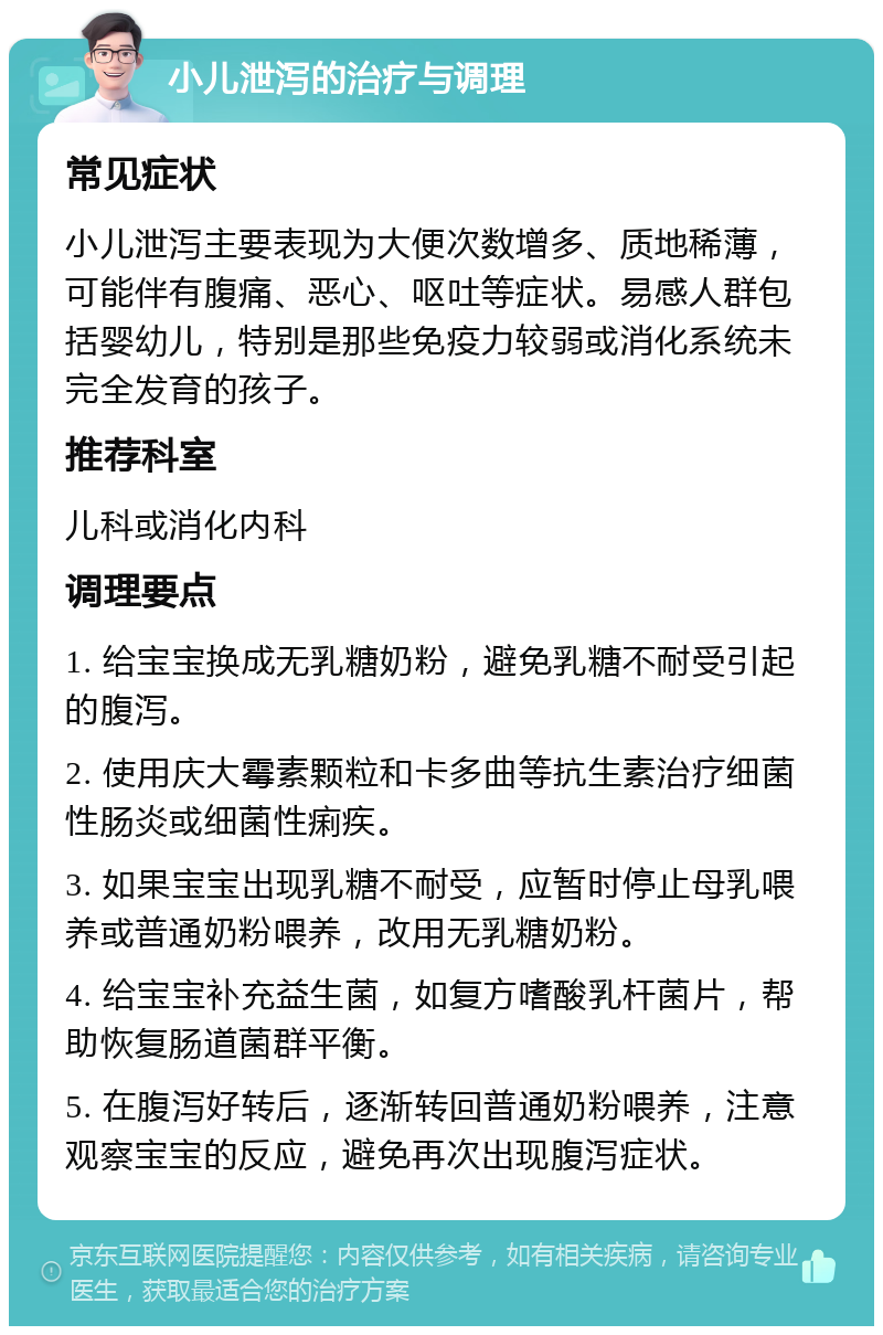 小儿泄泻的治疗与调理 常见症状 小儿泄泻主要表现为大便次数增多、质地稀薄，可能伴有腹痛、恶心、呕吐等症状。易感人群包括婴幼儿，特别是那些免疫力较弱或消化系统未完全发育的孩子。 推荐科室 儿科或消化内科 调理要点 1. 给宝宝换成无乳糖奶粉，避免乳糖不耐受引起的腹泻。 2. 使用庆大霉素颗粒和卡多曲等抗生素治疗细菌性肠炎或细菌性痢疾。 3. 如果宝宝出现乳糖不耐受，应暂时停止母乳喂养或普通奶粉喂养，改用无乳糖奶粉。 4. 给宝宝补充益生菌，如复方嗜酸乳杆菌片，帮助恢复肠道菌群平衡。 5. 在腹泻好转后，逐渐转回普通奶粉喂养，注意观察宝宝的反应，避免再次出现腹泻症状。