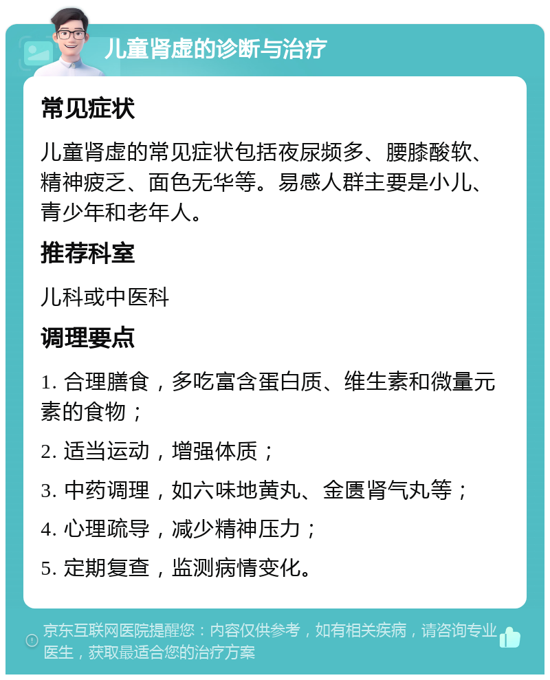 儿童肾虚的诊断与治疗 常见症状 儿童肾虚的常见症状包括夜尿频多、腰膝酸软、精神疲乏、面色无华等。易感人群主要是小儿、青少年和老年人。 推荐科室 儿科或中医科 调理要点 1. 合理膳食，多吃富含蛋白质、维生素和微量元素的食物； 2. 适当运动，增强体质； 3. 中药调理，如六味地黄丸、金匮肾气丸等； 4. 心理疏导，减少精神压力； 5. 定期复查，监测病情变化。