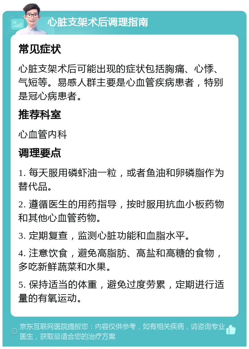 心脏支架术后调理指南 常见症状 心脏支架术后可能出现的症状包括胸痛、心悸、气短等。易感人群主要是心血管疾病患者，特别是冠心病患者。 推荐科室 心血管内科 调理要点 1. 每天服用磷虾油一粒，或者鱼油和卵磷脂作为替代品。 2. 遵循医生的用药指导，按时服用抗血小板药物和其他心血管药物。 3. 定期复查，监测心脏功能和血脂水平。 4. 注意饮食，避免高脂肪、高盐和高糖的食物，多吃新鲜蔬菜和水果。 5. 保持适当的体重，避免过度劳累，定期进行适量的有氧运动。