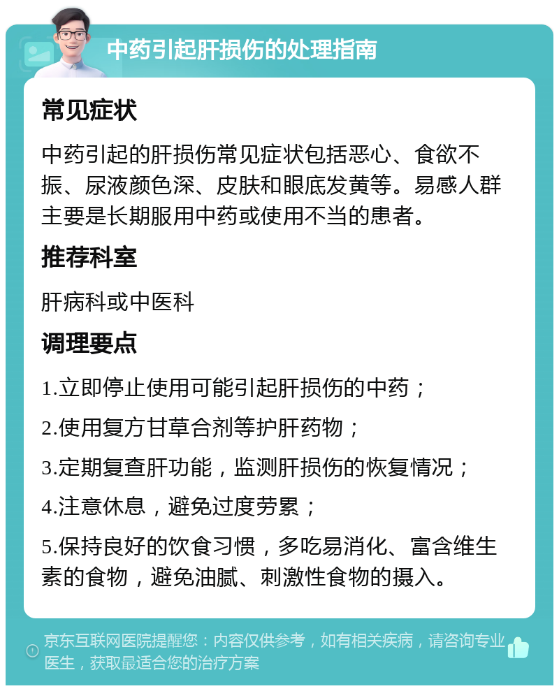 中药引起肝损伤的处理指南 常见症状 中药引起的肝损伤常见症状包括恶心、食欲不振、尿液颜色深、皮肤和眼底发黄等。易感人群主要是长期服用中药或使用不当的患者。 推荐科室 肝病科或中医科 调理要点 1.立即停止使用可能引起肝损伤的中药； 2.使用复方甘草合剂等护肝药物； 3.定期复查肝功能，监测肝损伤的恢复情况； 4.注意休息，避免过度劳累； 5.保持良好的饮食习惯，多吃易消化、富含维生素的食物，避免油腻、刺激性食物的摄入。