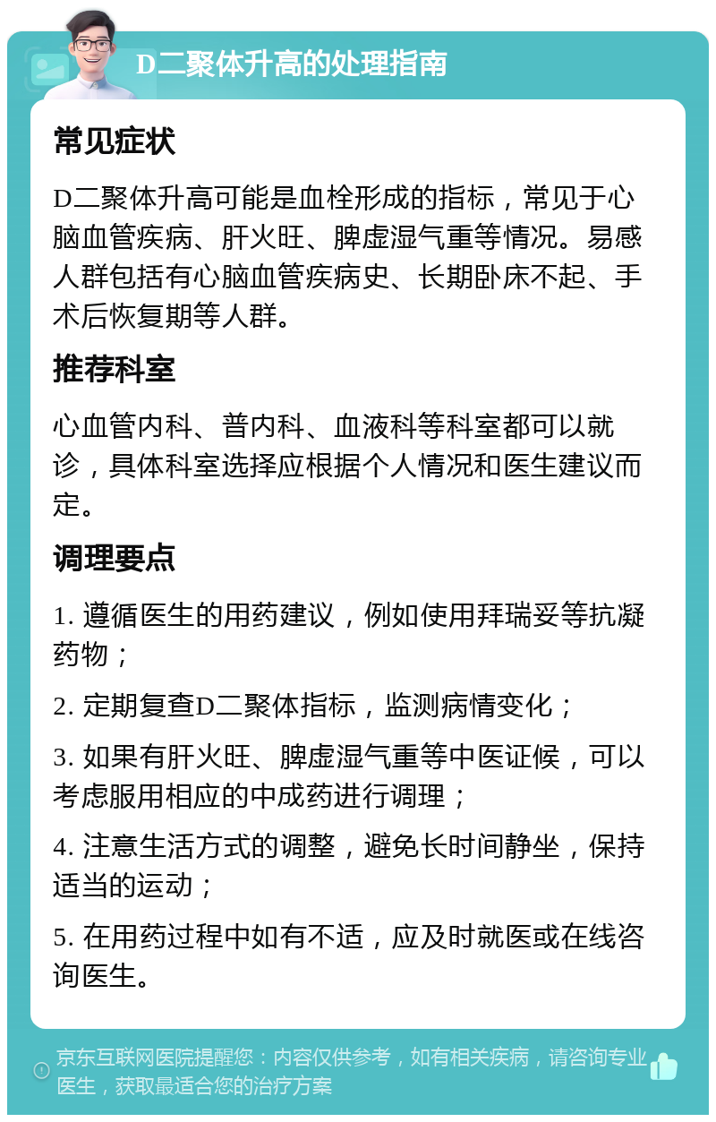 D二聚体升高的处理指南 常见症状 D二聚体升高可能是血栓形成的指标，常见于心脑血管疾病、肝火旺、脾虚湿气重等情况。易感人群包括有心脑血管疾病史、长期卧床不起、手术后恢复期等人群。 推荐科室 心血管内科、普内科、血液科等科室都可以就诊，具体科室选择应根据个人情况和医生建议而定。 调理要点 1. 遵循医生的用药建议，例如使用拜瑞妥等抗凝药物； 2. 定期复查D二聚体指标，监测病情变化； 3. 如果有肝火旺、脾虚湿气重等中医证候，可以考虑服用相应的中成药进行调理； 4. 注意生活方式的调整，避免长时间静坐，保持适当的运动； 5. 在用药过程中如有不适，应及时就医或在线咨询医生。