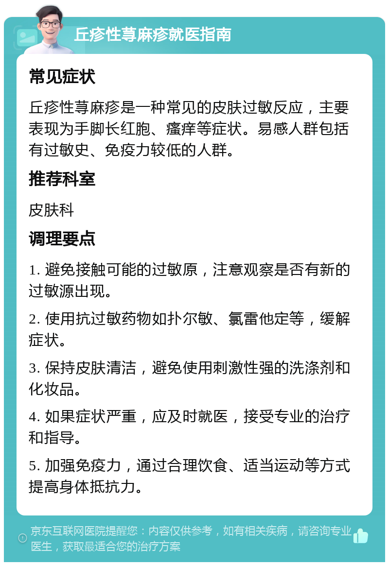 丘疹性荨麻疹就医指南 常见症状 丘疹性荨麻疹是一种常见的皮肤过敏反应，主要表现为手脚长红胞、瘙痒等症状。易感人群包括有过敏史、免疫力较低的人群。 推荐科室 皮肤科 调理要点 1. 避免接触可能的过敏原，注意观察是否有新的过敏源出现。 2. 使用抗过敏药物如扑尔敏、氯雷他定等，缓解症状。 3. 保持皮肤清洁，避免使用刺激性强的洗涤剂和化妆品。 4. 如果症状严重，应及时就医，接受专业的治疗和指导。 5. 加强免疫力，通过合理饮食、适当运动等方式提高身体抵抗力。