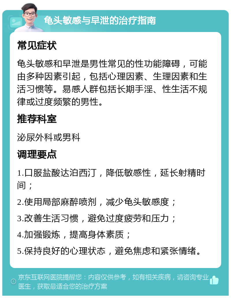 龟头敏感与早泄的治疗指南 常见症状 龟头敏感和早泄是男性常见的性功能障碍，可能由多种因素引起，包括心理因素、生理因素和生活习惯等。易感人群包括长期手淫、性生活不规律或过度频繁的男性。 推荐科室 泌尿外科或男科 调理要点 1.口服盐酸达泊西汀，降低敏感性，延长射精时间； 2.使用局部麻醉喷剂，减少龟头敏感度； 3.改善生活习惯，避免过度疲劳和压力； 4.加强锻炼，提高身体素质； 5.保持良好的心理状态，避免焦虑和紧张情绪。