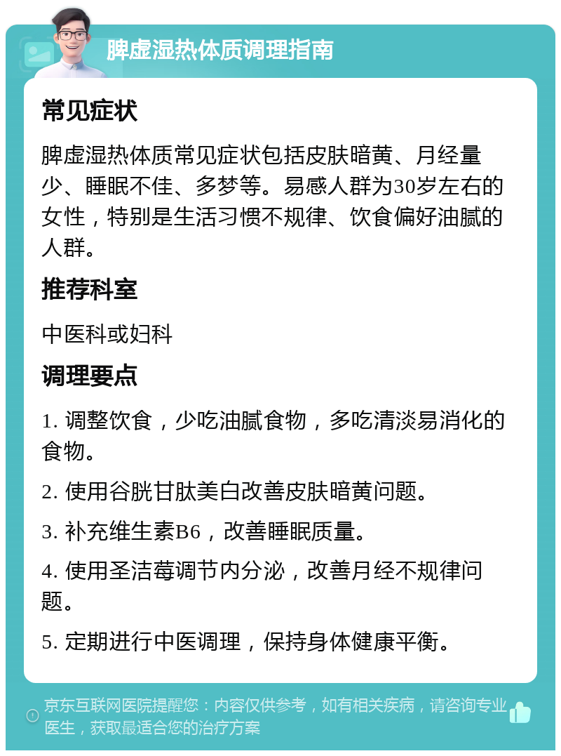 脾虚湿热体质调理指南 常见症状 脾虚湿热体质常见症状包括皮肤暗黄、月经量少、睡眠不佳、多梦等。易感人群为30岁左右的女性，特别是生活习惯不规律、饮食偏好油腻的人群。 推荐科室 中医科或妇科 调理要点 1. 调整饮食，少吃油腻食物，多吃清淡易消化的食物。 2. 使用谷胱甘肽美白改善皮肤暗黄问题。 3. 补充维生素B6，改善睡眠质量。 4. 使用圣洁莓调节内分泌，改善月经不规律问题。 5. 定期进行中医调理，保持身体健康平衡。