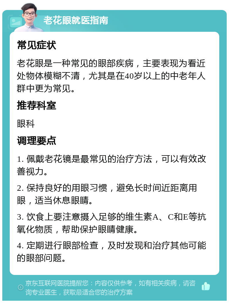 老花眼就医指南 常见症状 老花眼是一种常见的眼部疾病，主要表现为看近处物体模糊不清，尤其是在40岁以上的中老年人群中更为常见。 推荐科室 眼科 调理要点 1. 佩戴老花镜是最常见的治疗方法，可以有效改善视力。 2. 保持良好的用眼习惯，避免长时间近距离用眼，适当休息眼睛。 3. 饮食上要注意摄入足够的维生素A、C和E等抗氧化物质，帮助保护眼睛健康。 4. 定期进行眼部检查，及时发现和治疗其他可能的眼部问题。