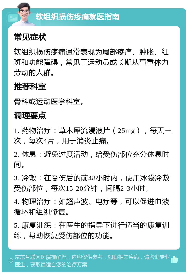 软组织损伤疼痛就医指南 常见症状 软组织损伤疼痛通常表现为局部疼痛、肿胀、红斑和功能障碍，常见于运动员或长期从事重体力劳动的人群。 推荐科室 骨科或运动医学科室。 调理要点 1. 药物治疗：草木犀流浸液片（25mg），每天三次，每次4片，用于消炎止痛。 2. 休息：避免过度活动，给受伤部位充分休息时间。 3. 冷敷：在受伤后的前48小时内，使用冰袋冷敷受伤部位，每次15-20分钟，间隔2-3小时。 4. 物理治疗：如超声波、电疗等，可以促进血液循环和组织修复。 5. 康复训练：在医生的指导下进行适当的康复训练，帮助恢复受伤部位的功能。