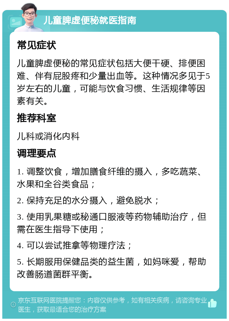 儿童脾虚便秘就医指南 常见症状 儿童脾虚便秘的常见症状包括大便干硬、排便困难、伴有屁股疼和少量出血等。这种情况多见于5岁左右的儿童，可能与饮食习惯、生活规律等因素有关。 推荐科室 儿科或消化内科 调理要点 1. 调整饮食，增加膳食纤维的摄入，多吃蔬菜、水果和全谷类食品； 2. 保持充足的水分摄入，避免脱水； 3. 使用乳果糖或秘通口服液等药物辅助治疗，但需在医生指导下使用； 4. 可以尝试推拿等物理疗法； 5. 长期服用保健品类的益生菌，如妈咪爱，帮助改善肠道菌群平衡。