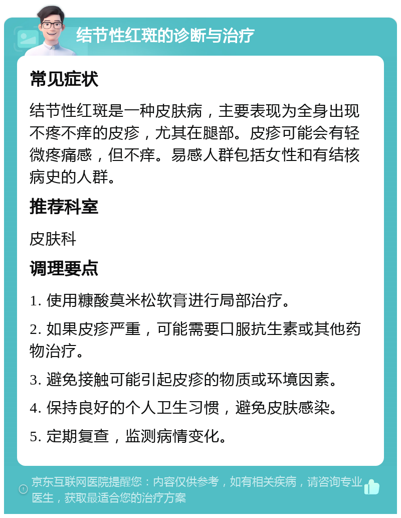 结节性红斑的诊断与治疗 常见症状 结节性红斑是一种皮肤病，主要表现为全身出现不疼不痒的皮疹，尤其在腿部。皮疹可能会有轻微疼痛感，但不痒。易感人群包括女性和有结核病史的人群。 推荐科室 皮肤科 调理要点 1. 使用糠酸莫米松软膏进行局部治疗。 2. 如果皮疹严重，可能需要口服抗生素或其他药物治疗。 3. 避免接触可能引起皮疹的物质或环境因素。 4. 保持良好的个人卫生习惯，避免皮肤感染。 5. 定期复查，监测病情变化。