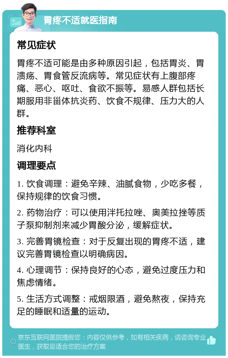 胃疼不适就医指南 常见症状 胃疼不适可能是由多种原因引起，包括胃炎、胃溃疡、胃食管反流病等。常见症状有上腹部疼痛、恶心、呕吐、食欲不振等。易感人群包括长期服用非甾体抗炎药、饮食不规律、压力大的人群。 推荐科室 消化内科 调理要点 1. 饮食调理：避免辛辣、油腻食物，少吃多餐，保持规律的饮食习惯。 2. 药物治疗：可以使用泮托拉唑、奥美拉挫等质子泵抑制剂来减少胃酸分泌，缓解症状。 3. 完善胃镜检查：对于反复出现的胃疼不适，建议完善胃镜检查以明确病因。 4. 心理调节：保持良好的心态，避免过度压力和焦虑情绪。 5. 生活方式调整：戒烟限酒，避免熬夜，保持充足的睡眠和适量的运动。