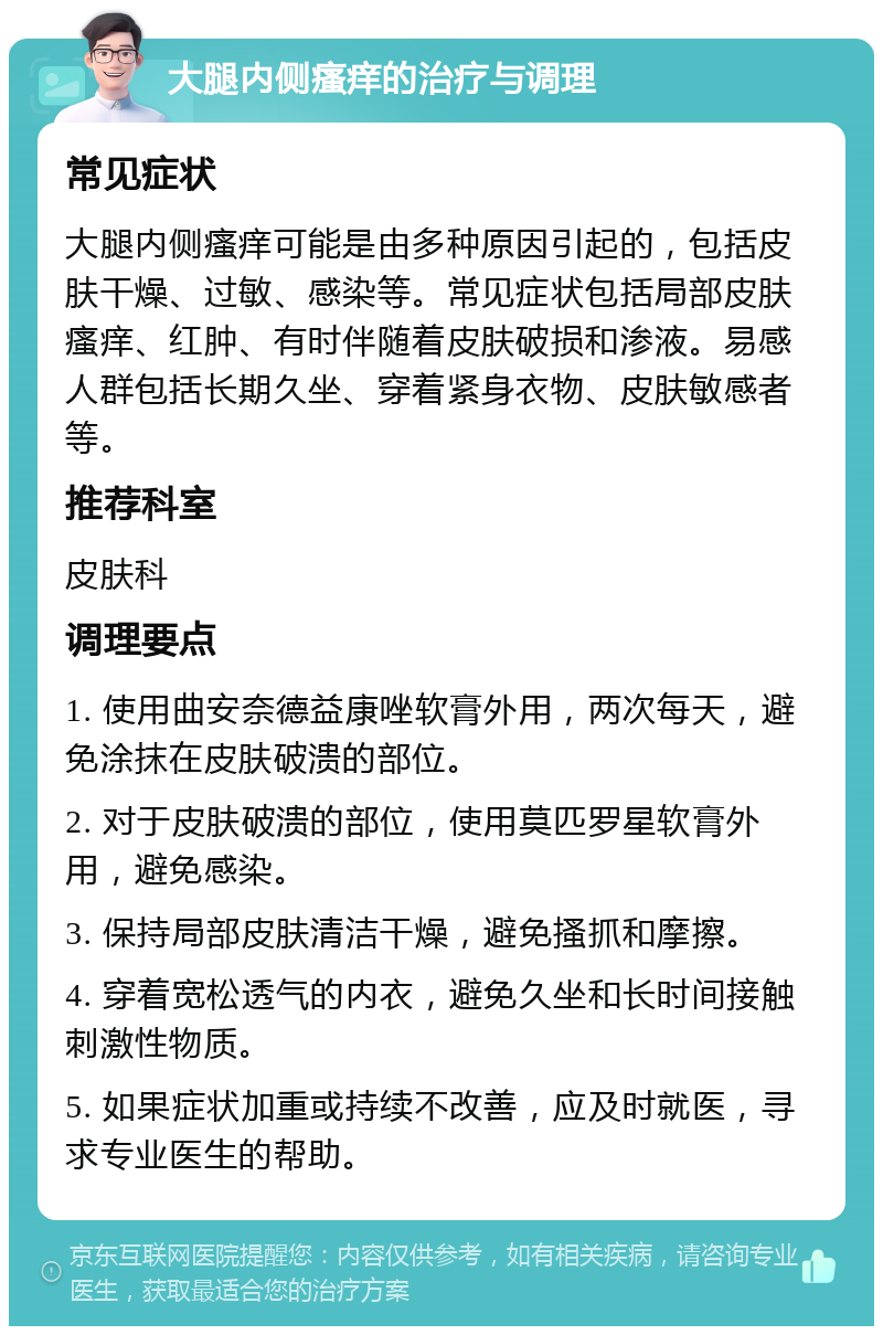 大腿内侧瘙痒的治疗与调理 常见症状 大腿内侧瘙痒可能是由多种原因引起的，包括皮肤干燥、过敏、感染等。常见症状包括局部皮肤瘙痒、红肿、有时伴随着皮肤破损和渗液。易感人群包括长期久坐、穿着紧身衣物、皮肤敏感者等。 推荐科室 皮肤科 调理要点 1. 使用曲安奈德益康唑软膏外用，两次每天，避免涂抹在皮肤破溃的部位。 2. 对于皮肤破溃的部位，使用莫匹罗星软膏外用，避免感染。 3. 保持局部皮肤清洁干燥，避免搔抓和摩擦。 4. 穿着宽松透气的内衣，避免久坐和长时间接触刺激性物质。 5. 如果症状加重或持续不改善，应及时就医，寻求专业医生的帮助。