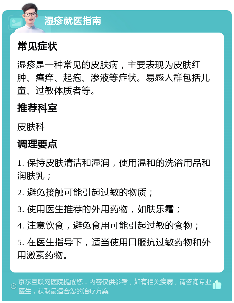 湿疹就医指南 常见症状 湿疹是一种常见的皮肤病，主要表现为皮肤红肿、瘙痒、起疱、渗液等症状。易感人群包括儿童、过敏体质者等。 推荐科室 皮肤科 调理要点 1. 保持皮肤清洁和湿润，使用温和的洗浴用品和润肤乳； 2. 避免接触可能引起过敏的物质； 3. 使用医生推荐的外用药物，如肤乐霜； 4. 注意饮食，避免食用可能引起过敏的食物； 5. 在医生指导下，适当使用口服抗过敏药物和外用激素药物。