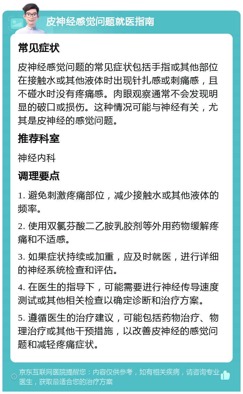 皮神经感觉问题就医指南 常见症状 皮神经感觉问题的常见症状包括手指或其他部位在接触水或其他液体时出现针扎感或刺痛感，且不碰水时没有疼痛感。肉眼观察通常不会发现明显的破口或损伤。这种情况可能与神经有关，尤其是皮神经的感觉问题。 推荐科室 神经内科 调理要点 1. 避免刺激疼痛部位，减少接触水或其他液体的频率。 2. 使用双氯芬酸二乙胺乳胶剂等外用药物缓解疼痛和不适感。 3. 如果症状持续或加重，应及时就医，进行详细的神经系统检查和评估。 4. 在医生的指导下，可能需要进行神经传导速度测试或其他相关检查以确定诊断和治疗方案。 5. 遵循医生的治疗建议，可能包括药物治疗、物理治疗或其他干预措施，以改善皮神经的感觉问题和减轻疼痛症状。