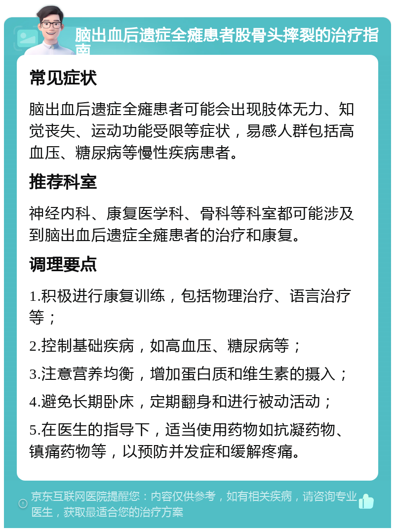 脑出血后遗症全瘫患者股骨头摔裂的治疗指南 常见症状 脑出血后遗症全瘫患者可能会出现肢体无力、知觉丧失、运动功能受限等症状，易感人群包括高血压、糖尿病等慢性疾病患者。 推荐科室 神经内科、康复医学科、骨科等科室都可能涉及到脑出血后遗症全瘫患者的治疗和康复。 调理要点 1.积极进行康复训练，包括物理治疗、语言治疗等； 2.控制基础疾病，如高血压、糖尿病等； 3.注意营养均衡，增加蛋白质和维生素的摄入； 4.避免长期卧床，定期翻身和进行被动活动； 5.在医生的指导下，适当使用药物如抗凝药物、镇痛药物等，以预防并发症和缓解疼痛。