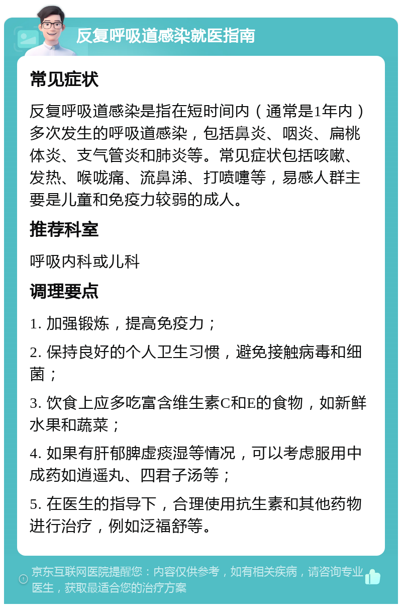 反复呼吸道感染就医指南 常见症状 反复呼吸道感染是指在短时间内（通常是1年内）多次发生的呼吸道感染，包括鼻炎、咽炎、扁桃体炎、支气管炎和肺炎等。常见症状包括咳嗽、发热、喉咙痛、流鼻涕、打喷嚏等，易感人群主要是儿童和免疫力较弱的成人。 推荐科室 呼吸内科或儿科 调理要点 1. 加强锻炼，提高免疫力； 2. 保持良好的个人卫生习惯，避免接触病毒和细菌； 3. 饮食上应多吃富含维生素C和E的食物，如新鲜水果和蔬菜； 4. 如果有肝郁脾虚痰湿等情况，可以考虑服用中成药如逍遥丸、四君子汤等； 5. 在医生的指导下，合理使用抗生素和其他药物进行治疗，例如泛福舒等。