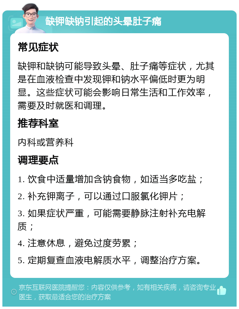 缺钾缺钠引起的头晕肚子痛 常见症状 缺钾和缺钠可能导致头晕、肚子痛等症状，尤其是在血液检查中发现钾和钠水平偏低时更为明显。这些症状可能会影响日常生活和工作效率，需要及时就医和调理。 推荐科室 内科或营养科 调理要点 1. 饮食中适量增加含钠食物，如适当多吃盐； 2. 补充钾离子，可以通过口服氯化钾片； 3. 如果症状严重，可能需要静脉注射补充电解质； 4. 注意休息，避免过度劳累； 5. 定期复查血液电解质水平，调整治疗方案。