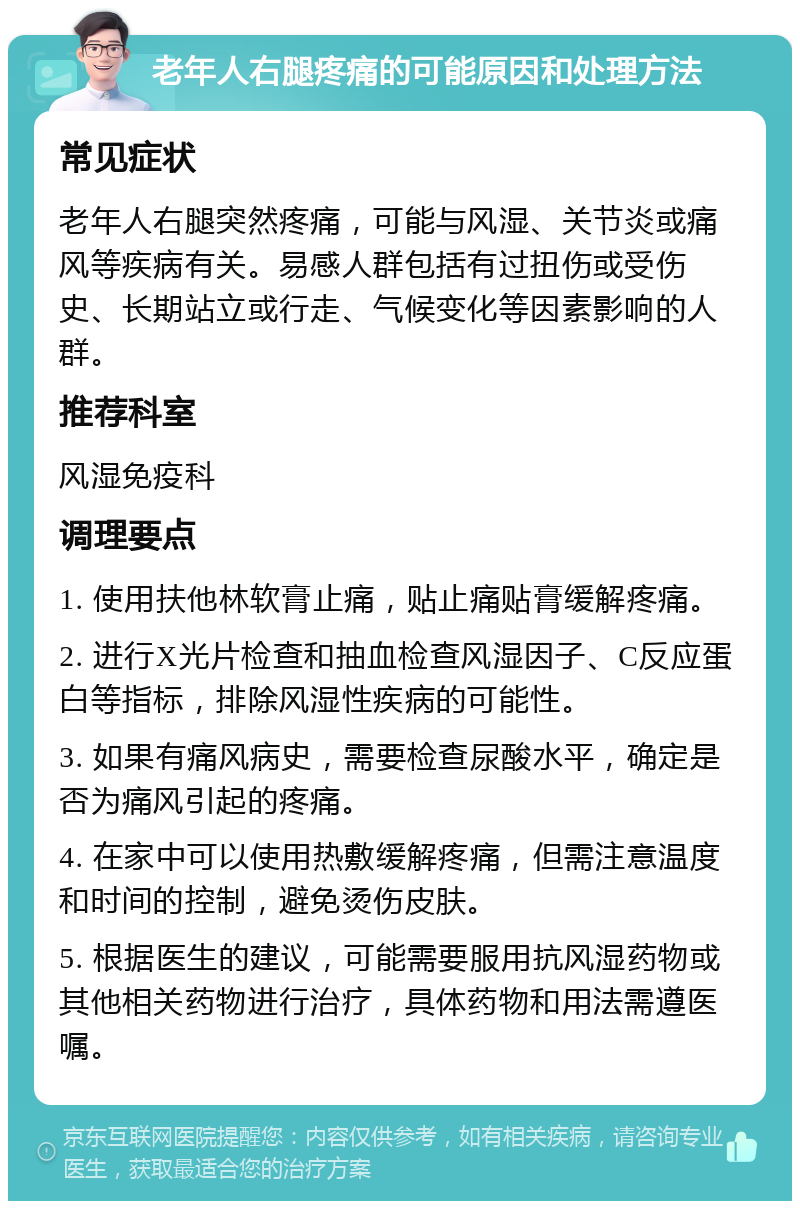 老年人右腿疼痛的可能原因和处理方法 常见症状 老年人右腿突然疼痛，可能与风湿、关节炎或痛风等疾病有关。易感人群包括有过扭伤或受伤史、长期站立或行走、气候变化等因素影响的人群。 推荐科室 风湿免疫科 调理要点 1. 使用扶他林软膏止痛，贴止痛贴膏缓解疼痛。 2. 进行X光片检查和抽血检查风湿因子、C反应蛋白等指标，排除风湿性疾病的可能性。 3. 如果有痛风病史，需要检查尿酸水平，确定是否为痛风引起的疼痛。 4. 在家中可以使用热敷缓解疼痛，但需注意温度和时间的控制，避免烫伤皮肤。 5. 根据医生的建议，可能需要服用抗风湿药物或其他相关药物进行治疗，具体药物和用法需遵医嘱。