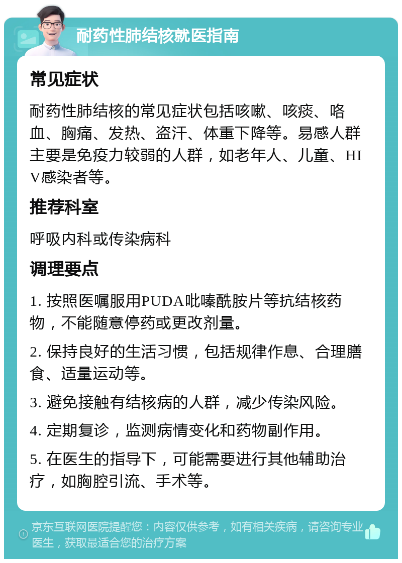 耐药性肺结核就医指南 常见症状 耐药性肺结核的常见症状包括咳嗽、咳痰、咯血、胸痛、发热、盗汗、体重下降等。易感人群主要是免疫力较弱的人群，如老年人、儿童、HIV感染者等。 推荐科室 呼吸内科或传染病科 调理要点 1. 按照医嘱服用PUDA吡嗪酰胺片等抗结核药物，不能随意停药或更改剂量。 2. 保持良好的生活习惯，包括规律作息、合理膳食、适量运动等。 3. 避免接触有结核病的人群，减少传染风险。 4. 定期复诊，监测病情变化和药物副作用。 5. 在医生的指导下，可能需要进行其他辅助治疗，如胸腔引流、手术等。