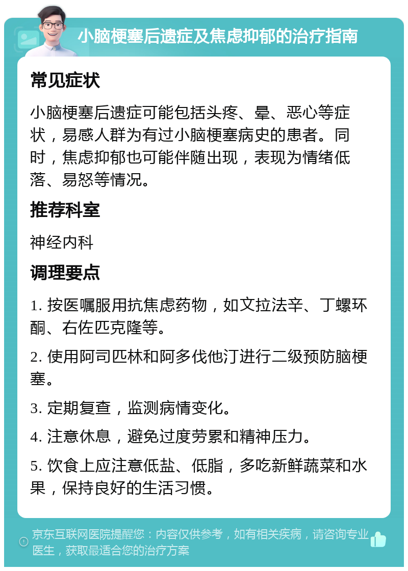 小脑梗塞后遗症及焦虑抑郁的治疗指南 常见症状 小脑梗塞后遗症可能包括头疼、晕、恶心等症状，易感人群为有过小脑梗塞病史的患者。同时，焦虑抑郁也可能伴随出现，表现为情绪低落、易怒等情况。 推荐科室 神经内科 调理要点 1. 按医嘱服用抗焦虑药物，如文拉法辛、丁螺环酮、右佐匹克隆等。 2. 使用阿司匹林和阿多伐他汀进行二级预防脑梗塞。 3. 定期复查，监测病情变化。 4. 注意休息，避免过度劳累和精神压力。 5. 饮食上应注意低盐、低脂，多吃新鲜蔬菜和水果，保持良好的生活习惯。