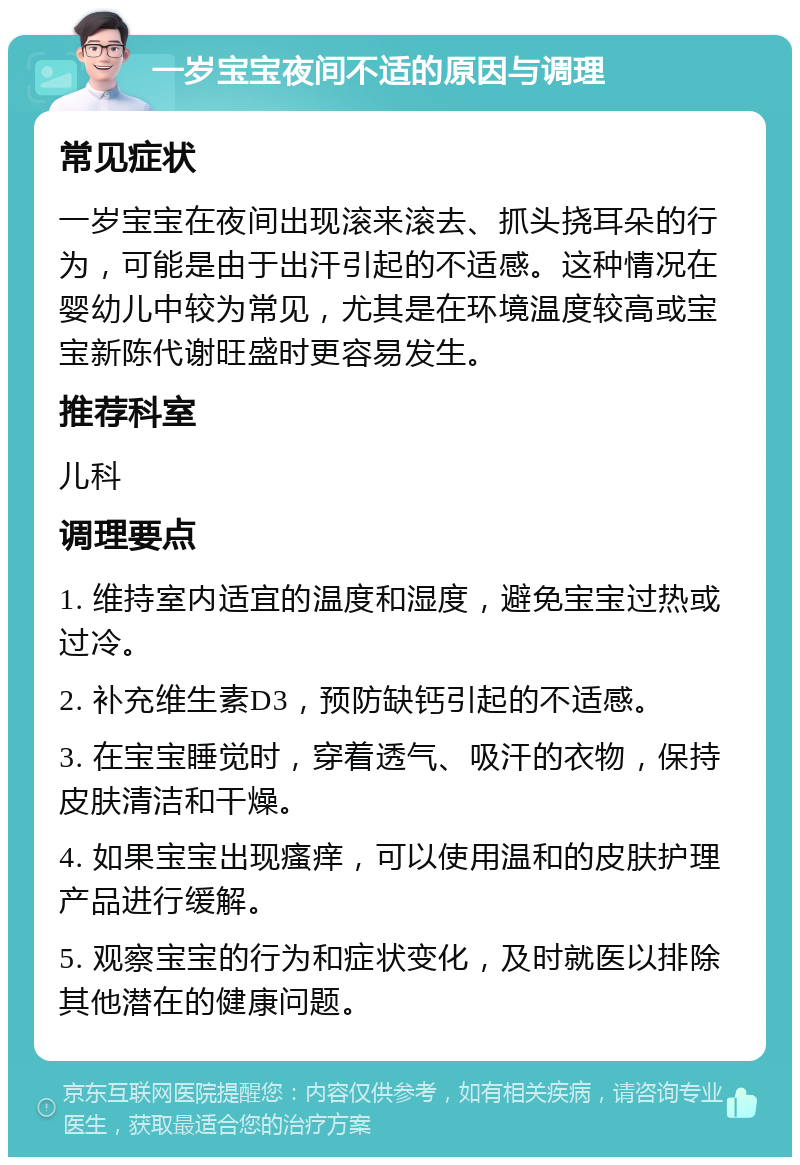 一岁宝宝夜间不适的原因与调理 常见症状 一岁宝宝在夜间出现滚来滚去、抓头挠耳朵的行为，可能是由于出汗引起的不适感。这种情况在婴幼儿中较为常见，尤其是在环境温度较高或宝宝新陈代谢旺盛时更容易发生。 推荐科室 儿科 调理要点 1. 维持室内适宜的温度和湿度，避免宝宝过热或过冷。 2. 补充维生素D3，预防缺钙引起的不适感。 3. 在宝宝睡觉时，穿着透气、吸汗的衣物，保持皮肤清洁和干燥。 4. 如果宝宝出现瘙痒，可以使用温和的皮肤护理产品进行缓解。 5. 观察宝宝的行为和症状变化，及时就医以排除其他潜在的健康问题。