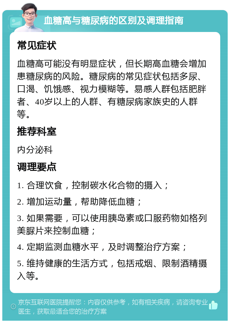 血糖高与糖尿病的区别及调理指南 常见症状 血糖高可能没有明显症状，但长期高血糖会增加患糖尿病的风险。糖尿病的常见症状包括多尿、口渴、饥饿感、视力模糊等。易感人群包括肥胖者、40岁以上的人群、有糖尿病家族史的人群等。 推荐科室 内分泌科 调理要点 1. 合理饮食，控制碳水化合物的摄入； 2. 增加运动量，帮助降低血糖； 3. 如果需要，可以使用胰岛素或口服药物如格列美脲片来控制血糖； 4. 定期监测血糖水平，及时调整治疗方案； 5. 维持健康的生活方式，包括戒烟、限制酒精摄入等。