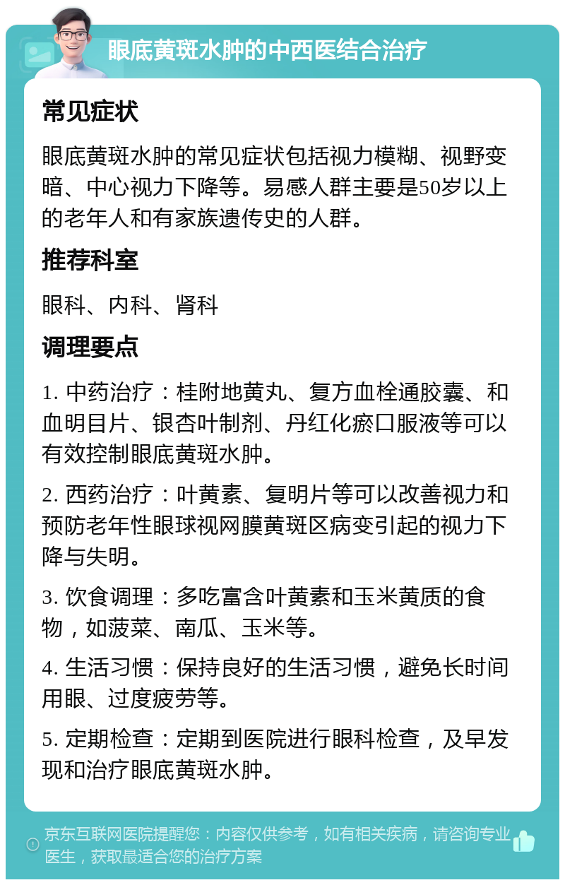 眼底黄斑水肿的中西医结合治疗 常见症状 眼底黄斑水肿的常见症状包括视力模糊、视野变暗、中心视力下降等。易感人群主要是50岁以上的老年人和有家族遗传史的人群。 推荐科室 眼科、内科、肾科 调理要点 1. 中药治疗：桂附地黄丸、复方血栓通胶囊、和血明目片、银杏叶制剂、丹红化瘀口服液等可以有效控制眼底黄斑水肿。 2. 西药治疗：叶黄素、复明片等可以改善视力和预防老年性眼球视网膜黄斑区病变引起的视力下降与失明。 3. 饮食调理：多吃富含叶黄素和玉米黄质的食物，如菠菜、南瓜、玉米等。 4. 生活习惯：保持良好的生活习惯，避免长时间用眼、过度疲劳等。 5. 定期检查：定期到医院进行眼科检查，及早发现和治疗眼底黄斑水肿。