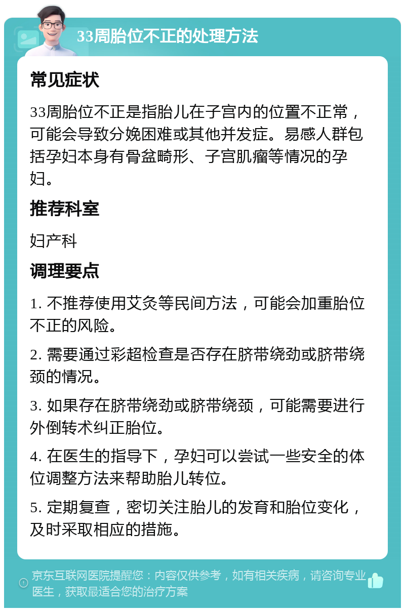 33周胎位不正的处理方法 常见症状 33周胎位不正是指胎儿在子宫内的位置不正常，可能会导致分娩困难或其他并发症。易感人群包括孕妇本身有骨盆畸形、子宫肌瘤等情况的孕妇。 推荐科室 妇产科 调理要点 1. 不推荐使用艾灸等民间方法，可能会加重胎位不正的风险。 2. 需要通过彩超检查是否存在脐带绕劲或脐带绕颈的情况。 3. 如果存在脐带绕劲或脐带绕颈，可能需要进行外倒转术纠正胎位。 4. 在医生的指导下，孕妇可以尝试一些安全的体位调整方法来帮助胎儿转位。 5. 定期复查，密切关注胎儿的发育和胎位变化，及时采取相应的措施。