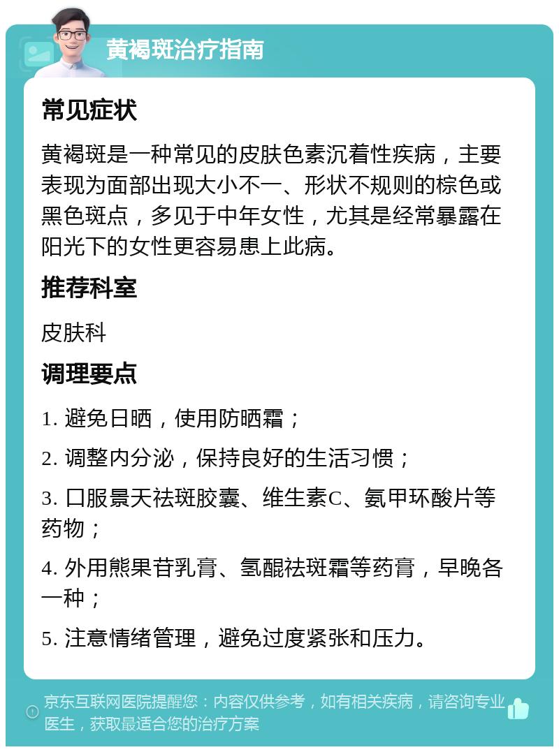 黄褐斑治疗指南 常见症状 黄褐斑是一种常见的皮肤色素沉着性疾病，主要表现为面部出现大小不一、形状不规则的棕色或黑色斑点，多见于中年女性，尤其是经常暴露在阳光下的女性更容易患上此病。 推荐科室 皮肤科 调理要点 1. 避免日晒，使用防晒霜； 2. 调整内分泌，保持良好的生活习惯； 3. 口服景天祛斑胶囊、维生素C、氨甲环酸片等药物； 4. 外用熊果苷乳膏、氢醌祛斑霜等药膏，早晚各一种； 5. 注意情绪管理，避免过度紧张和压力。