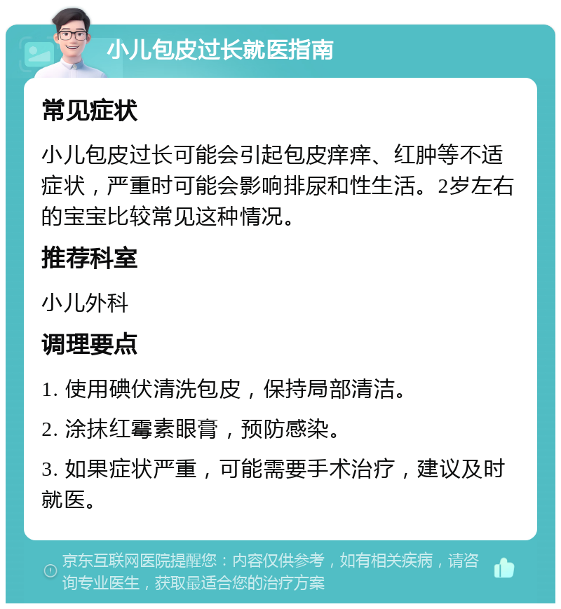 小儿包皮过长就医指南 常见症状 小儿包皮过长可能会引起包皮痒痒、红肿等不适症状，严重时可能会影响排尿和性生活。2岁左右的宝宝比较常见这种情况。 推荐科室 小儿外科 调理要点 1. 使用碘伏清洗包皮，保持局部清洁。 2. 涂抹红霉素眼膏，预防感染。 3. 如果症状严重，可能需要手术治疗，建议及时就医。