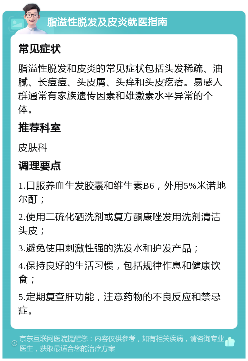 脂溢性脱发及皮炎就医指南 常见症状 脂溢性脱发和皮炎的常见症状包括头发稀疏、油腻、长痘痘、头皮屑、头痒和头皮疙瘩。易感人群通常有家族遗传因素和雄激素水平异常的个体。 推荐科室 皮肤科 调理要点 1.口服养血生发胶囊和维生素B6，外用5%米诺地尔酊； 2.使用二硫化硒洗剂或复方酮康唑发用洗剂清洁头皮； 3.避免使用刺激性强的洗发水和护发产品； 4.保持良好的生活习惯，包括规律作息和健康饮食； 5.定期复查肝功能，注意药物的不良反应和禁忌症。